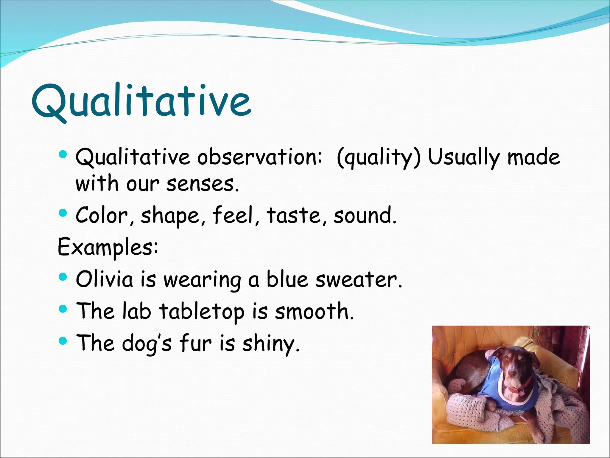 Qualitative
 Qualitative observation: (quality) Usually made
with our senses.
 Color, shape, feel, taste, sound.
Examples:
 Olivia is wearing a blue sweater.
 The lab tabletop is smooth.
 The dog’s fur is shiny.
 