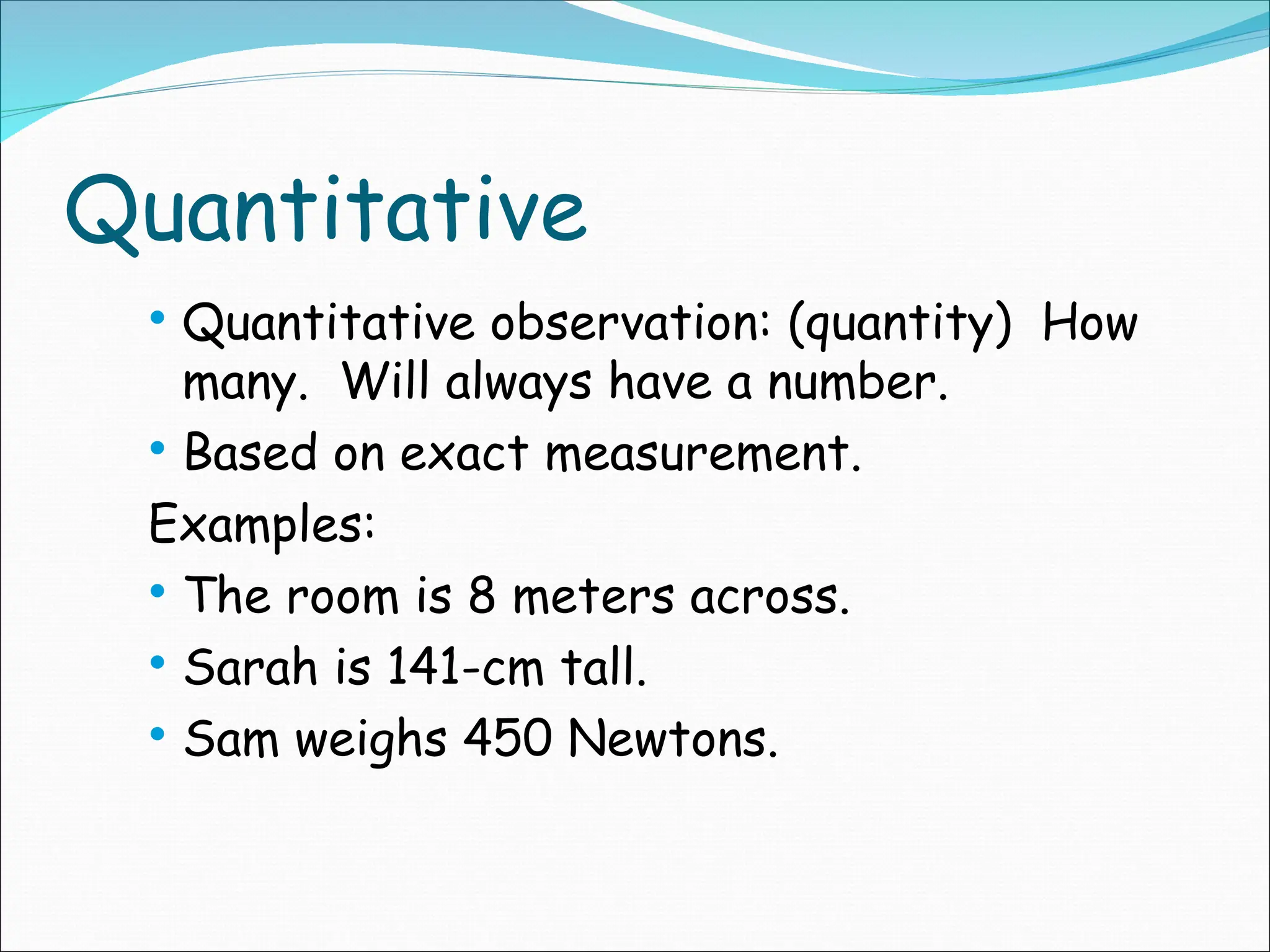 Quantitative
 Quantitative observation: (quantity) How
many. Will always have a number.
 Based on exact measurement.
Examples:
 The room is 8 meters across.
 Sarah is 141-cm tall.
 Sam weighs 450 Newtons.
 