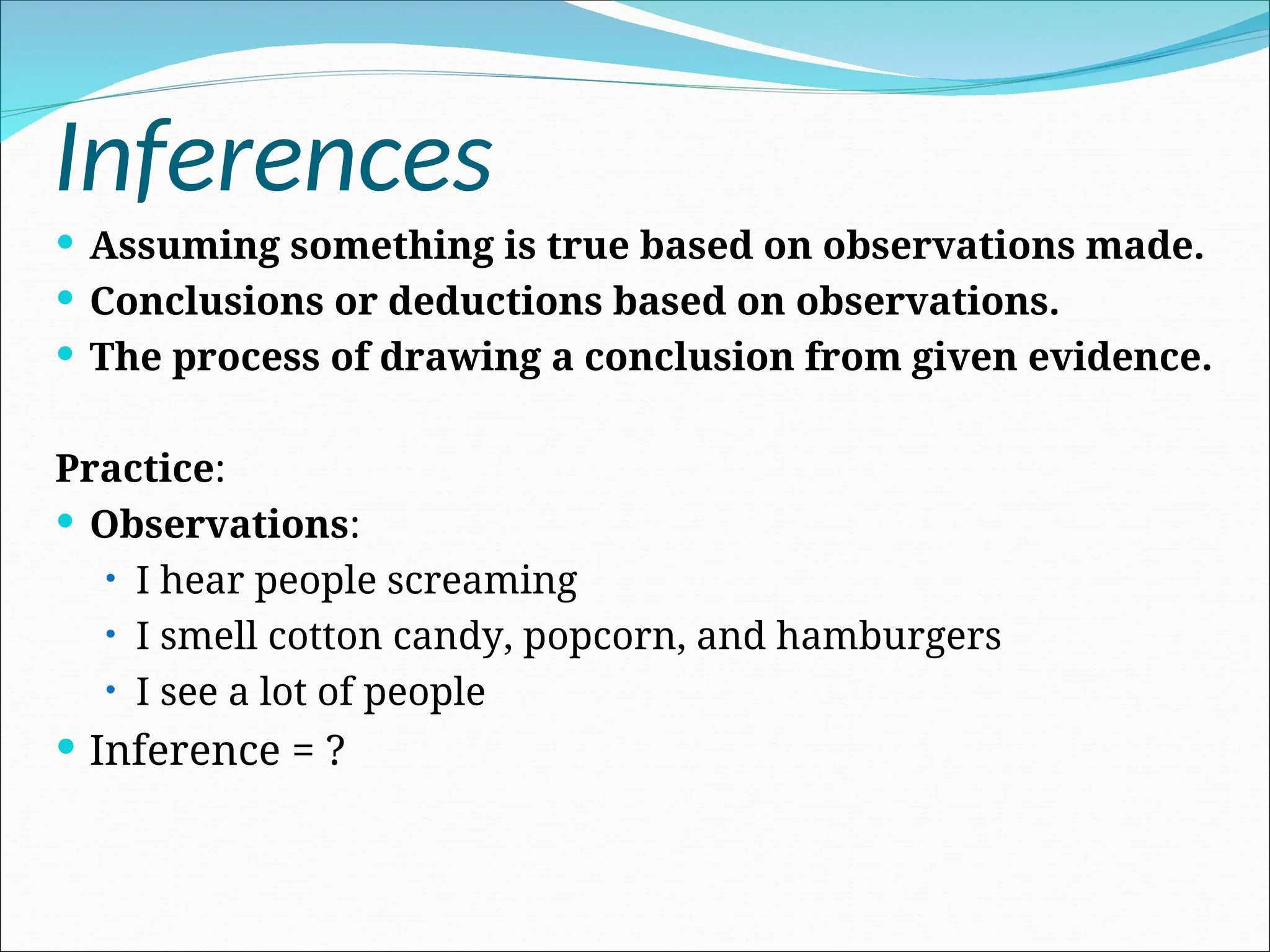 Inferences
 Assuming something is true based on observations made.
 Conclusions or deductions based on observations.
 The process of drawing a conclusion from given evidence.
Practice:
 Observations:
• I hear people screaming
• I smell cotton candy, popcorn, and hamburgers
• I see a lot of people
 Inference = ?
 