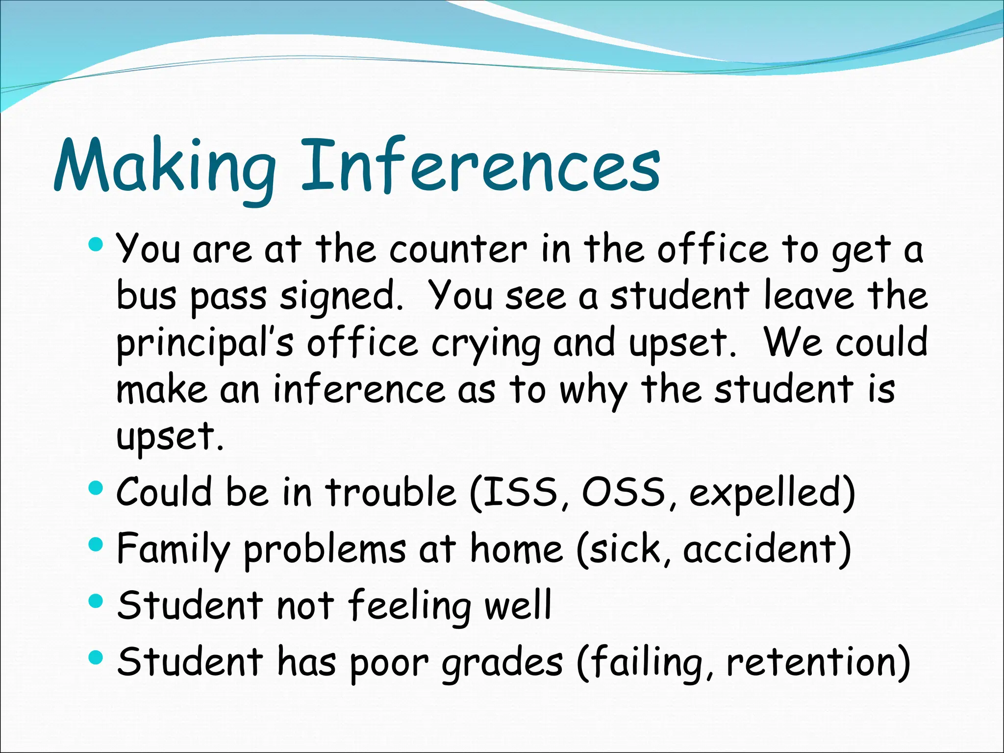 Making Inferences
 You are at the counter in the office to get a
bus pass signed. You see a student leave the
principal’s office crying and upset. We could
make an inference as to why the student is
upset.
 Could be in trouble (ISS, OSS, expelled)
 Family problems at home (sick, accident)
 Student not feeling well
 Student has poor grades (failing, retention)
 