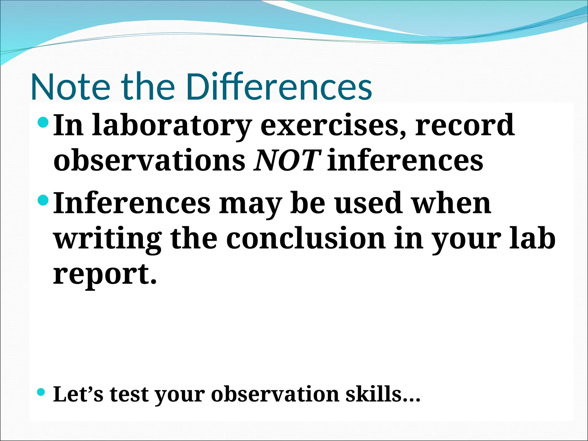 Note the Differences
In laboratory exercises, record
observations NOT inferences
Inferences may be used when
writing the conclusion in your lab
report.
 Let’s test your observation skills…
 