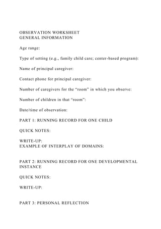 OBSERVATION WORKSHEET
GENERAL INFORMATION
Age range:
Type of setting (e.g., family child care; center-based program):
Name of principal caregiver:
Contact phone for principal caregiver:
Number of caregivers for the “room” in which you observe:
Number of children in that “room”:
Date/time of observation:
PART 1: RUNNING RECORD FOR ONE CHILD
QUICK NOTES:
WRITE-UP:
EXAMPLE OF INTERPLAY OF DOMAINS:
PART 2: RUNNING RECORD FOR ONE DEVELOPMENTAL
INSTANCE
QUICK NOTES:
WRITE-UP:
PART 3: PERSONAL REFLECTION
 