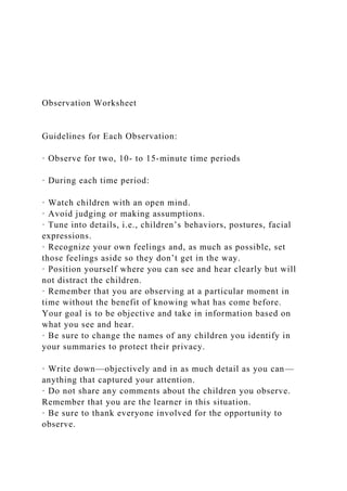 Observation Worksheet
Guidelines for Each Observation:
· Observe for two, 10- to 15-minute time periods
· During each time period:
· Watch children with an open mind.
· Avoid judging or making assumptions.
· Tune into details, i.e., children’s behaviors, postures, facial
expressions.
· Recognize your own feelings and, as much as possible, set
those feelings aside so they don’t get in the way.
· Position yourself where you can see and hear clearly but will
not distract the children.
· Remember that you are observing at a particular moment in
time without the benefit of knowing what has come before.
Your goal is to be objective and take in information based on
what you see and hear.
· Be sure to change the names of any children you identify in
your summaries to protect their privacy.
· Write down—objectively and in as much detail as you can—
anything that captured your attention.
· Do not share any comments about the children you observe.
Remember that you are the learner in this situation.
· Be sure to thank everyone involved for the opportunity to
observe.
 