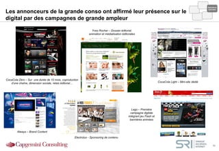 Opérations
                                                                                                                                                          spéciales
Les annonceurs de la grande conso ont affirmé leur présence sur le
digital par des campagnes de grande ampleur

                                                                Yves Rocher – Dossier éditorial,
                                                              animation et médiatisation éditoriales




CocaCola Zéro – Sur une durée de 10 mois, coproduction
   d’une chaîne, dimension sociale, relais éditorial…                                                                  CocaCola Light – Mini-site dédié




                                                                                                 Lego – Première
                                                                                                campagne digitale
                                                                                              intégrant jeu Flash et
                                                                                               bannières animées



        Always – Brand Content

                                                   Electrolux - Sponsoring de contenu

                                                                                                                                                               11
 