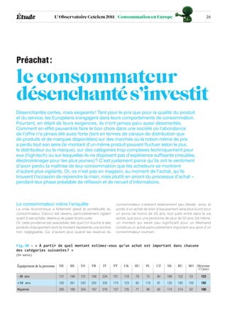 Étude                   L’ Observatoire Cetelem 2011 / Consommation en Europe                                             26




Préachat :

le consommateur
désenchanté s’investit
Désenchantés certes, mais exigeants ! Tant pour le prix que pour la qualité du produit
et du service, les Européens s’engagent dans leurs comportements de consommation.
Pourtant, en dépit de leurs exigences, ils n’ont jamais paru aussi désorientés.
Comment en effet peuvent-ils faire le bon choix dans une société où l’abondance
de l’offre n’a jamais été aussi forte (tant en termes de canaux de distribution que
de produits et de marques disponibles) sur des marchés où la notion même de prix
a perdu tout son sens (le montant d’un même produit pouvant fluctuer selon le jour,
le distributeur ou la marque), sur des catégories trop complexes techniquement pour
eux (high-tech) ou sur lesquelles ils ne disposent pas d’expérience suffisante (meubles,
électroménager pour les plus jeunes) ? C’est justement parce qu’ils ont le sentiment
d’avoir perdu la maîtrise de leur consommation que les acheteurs se montrent
d’autant plus vigilants. Or, ce n’est pas en magasin, au moment de l’achat, qu’ils
trouvent l’occasion de reprendre la main, mais plutôt en amont du processus d’achat –
pendant leur phase préalable de réflexion et de recueil d’informations.



Le consommateur mène l’enquête                                 consommateur s’avèrent relativement peu élevés : ainsi, le
La crise économique a fortement grevé le portefeuille du       poids d’un achat de bien d’équipement sera plus lourd pour
consommateur. Celui-ci est devenu particulièrement vigilant    un jeune de moins de 30 ans, tout juste entré dans la vie
quant à ses achats, désireux de payer le prix juste.           active, que pour une personne de plus de 50 ans. De même,
Or, cette prudence est exacerbée dès que l’on touche à des     un montant qui serait peu significatif pour un Allemand
produits d’équipement dont le montant représente une somme     constitue un achat particulièrement important aux yeux d’un
non négligeable. Ce, d’autant plus quand les revenus du        consommateur roumain.


Fig.30 - « À partir de quel montant estimez-vous qu’un achat est important dans chacune
des catégories suivantes ? »
(En euros)


Équipement de la personne   DE    BE    ES     FR     IT      PT    UK    HU     PL     CZ    SK     RU     RO    Moyenne
                                                                                                                  13 pays

-30 ans                     131   146   131   106    234      101   118    79    75     80    188    152    53      123
+ 50 ans                    330   261   242   202    335      174   123    82    110    91    135    182    102     182
Moyenne                     285   188   204   167    276      137   125    71    96     85    174    214    62      160
 