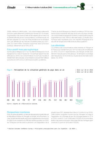 Étude                                  L’ Observatoire Cetelem 2011 /Consommation en Europe                                                                      6




 2008), maîtrise du déficit public… Les consommateurs allemands                                C’est le cas de la Slovaquie qui devrait connaître en 2010 la crois-
 sont donc particulièrement confiants pour l’année 2011. En Russie,                            sance la plus importante des pays de la zone d’Europe centrale.
 l’augmentation des revenus réels et des salaires est le moteur de                             Les consommateurs espagnols montrent un esprit positif puisqu’ils
 la sérénité affichée par les consommateurs. Les Britanniques ont                              augmentent leur note, même si elle reste basse. La situation éco-
 été bien préparés à un recul de l’État providence et ne semblent                              nomique reste inquiétante pour une majorité d’Espagnols et la
 donc pas affectés par les mesures d’austérité prises pour 2011 :                              sécurité de l’emploi est en tête de leurs préoccupations*.
 près d’un demi-million d’emplois supprimés dans la fonction
 publique, relèvement de la TVA à 20 %.                                                        Les attentistes
                                                                                               La confiance des consommateurs reste entamée en Pologne et
 Futur positif mais pas euphorique                                                             en France qui maintiennent pour 2011 la note qu’ils ont attribuée
 Suit le quatuor Belgique (à 4,7 sur 10), Italie et Slovaquie (à 4,4) et                       sur 2010, à 4,3 et 4,1 respectivement. Les Français ont été dura-
 Espagne (à 4,2, mais en hausse de + 0,5 point par rapport à la note                           blement marqués par la crise grecque : en témoigne ce sondage
 attribuée sur 2010). Les consommateurs ne sont pas inquiets et                                selon lequel pour 70 % d’entre eux, le gros de la crise reste à venir
 résistent bien dans ces pays, où la croissance a souvent été meilleure                        (Ipsos, nov. 2010).
 que prévu en 2010, et à un rythme plus soutenu qu’attendu.




Fig.4 - Perception de la situation générale du pays dans un an                                                                                o Note sur 10 en 2010
                                                                                                                                              o Note sur 10 en 2011

5,8 6,0
                                                                        5,1                                                   5,2
                                                                  4,8                                                   4,9
                4,7
          4,4                                     4,4                                     4,3 4,3             4,4 4,4
                            4,2   4,1 4,1   4,0                                                     4,2 4,1                                     4,1 4,3
                      3,7                                                           3,6
                                                                              3,3
                                                        2,6 2,7                                                                     2,6 2,8




DE         BE          ES          FR        IT          PT        UK         HU          PL        CZ        SK        RU           RO       Moyenne
                                                                                                                                              13 pays
Source : enquête de L’Observatoire Cetelem.




 Perspectives incertaines                                                                      situation pour 2011, abaissant leur note à 4,1 (contre 4,2 sur 2010).
 Enfin, en queue de peloton, on retrouve des pays plus inquiets, tels que                      Cette position singulière montre que les ménages ont réagi à
 la République tchèque, le Portugal, la Hongrie, et la Roumanie. La                            l’aggravation du chômage (le taux de chômage passant à 7,5 %
 crise, ancrée dans les esprits, est source d’appréhension pour le futur.                      en 2010, contre 6,7 % en 2009 selon l’OCDE) et à la forte décé-
 En dépit d’une croissance du PIB plus rapide que prévu sur 2010,                              lération des revenus (le revenu disponible réel des ménages ayant
 les Tchèques sont les seuls à percevoir une dégradation de la                                 chuté de 0,5 point en 2010 selon l’OCDE).


 * Nielsen Consumer Confidence Survey « Principales preocupaciones para los Españoles - Q3 2010 ».
 