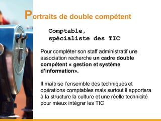 P ortraits de double compétent Comptable,  spécialiste des TIC Pour compléter son staff administratif une association recherche  un cadre double compétent « gestion et système d’information».   Il maîtrise l’ensemble des techniques et opérations comptables mais surtout il apportera à la structure la culture et une réelle technicité pour mieux intégrer les TIC 