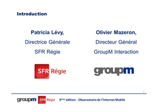 Introduction



     Patricia Lévy,                        Olivier Mazeron,
   Directrice Générale                     Directeur Général
       SFR Régie                          GroupM Interaction




                                                                    2




                 3ème édition - Observatoire de l’Internet Mobile
 