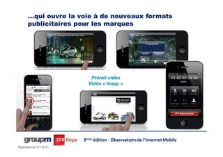 …qui ouvre la voie à de nouveaux formats
      publicitaires pour les innovants et impactant
                 Des formats marques




                          Préroll vidéo
                         Vidéo « Inapp »




                       3ème édition - Observatoire de l’Internet Mobile
Opérationnel S1 2011
 