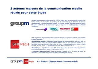 2 acteurs majeurs de la communication mobile
réunis pour cette étude

            GroupM regroupe les activités médias de WPP et opère dans les domaines du conseil et de
            l'achat média, de la création de contenu, de l'événementiel et de l'internet, et dans le
            développement d'outils propriétaires médias. En France GroupM regroupe Mediacom, MEC,
            Mindshare et KR Media. C'est le troisième groupe d'agences médias français (source RECMA
            Juin 2009)




            SFR Régie est la régie mobile leader du marché français, qui propose l'offre la plus complète
            et la plus puissante
            • Mobile display prémium : un adnetwork mobile constitué des Portails mobiles et Applis SFR multi OS
            (Portails Vodafone Live, m.sfr et Applis SFR TV, SFR Wifi ) et des sites partenaires leaders sur leur
            thématique webphone (Allociné, Prisma Presse, La Tribune, L’express/Expansion, RTL foot MTV, Game
            One, Elle, Boursier, Public …) - qui permet de toucher plus d’un mobinaute sur 4
            • Mobile Display à la performance avec SFR Market Place : place de marché d’espaces publicitaires
            entre éditeurs et annonceurs vendus à la performance au CPC
            • Promotion / Marketing Direct : base de données Promoslive SFR, 4 millions de clients qui
            demandent à recevoir des « bons plans » par SMS à 200m des points de vente


                                                                                                                    4




                     3ème édition - Observatoire de l’Internet Mobile
 