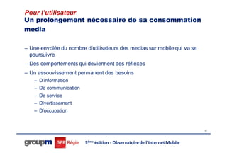 Pour l’utilisateur
Un prolongement nécessaire de sa consommation
media

– Une envolée du nombre d’utilisateurs des medias sur mobile qui va se
  poursuivre
– Des comportements qui deviennent des réflexes
– Un assouvissement permanent des besoins
   – D’information
   – De communication
   – De service
   – Divertissement
   – D’occupation


                                                                           41




                        3ème édition - Observatoire de l’Internet Mobile
 