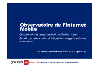 Observatoire de l’Internet
Mobile
Consommation et usages accrus du multimédia mobile :
En 2011, le média mobile doit intégrer les stratégies médias des
annonceurs !



                3ème édition - Présentation du 6 avril 2011 à L’Appart SFR

                                                                             45




                3ème édition - Observatoire de l’Internet Mobile
 
