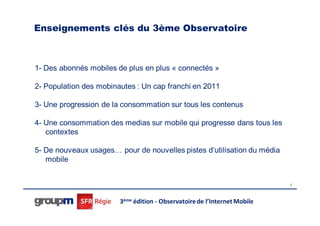 Enseignements clés du 3ème Observatoire



1- Des abonnés mobiles de plus en plus « connectés »

2- Population des mobinautes : Un cap franchi en 2011

3- Une progression de la consommation sur tous les contenus

4- Une consommation des medias sur mobile qui progresse dans tous les
   contextes

5- De nouveaux usages… pour de nouvelles pistes d’utilisation du média
   mobile


                                                                           6




                        3ème édition - Observatoire de l’Internet Mobile
 