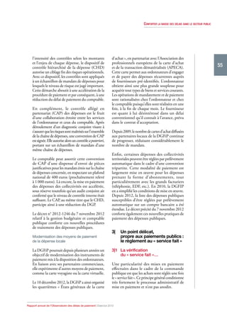 Conforter la baisse des délais dans le secteur public

l’intensité des contrôles selon les montants
et l’enjeu de chaque dépense, le dispositif de
contrôle hiérarchisé de la dépense (CHD)
autorise un ciblage fin des risques opérationnels.
Avec ce dispositif, les contrôles sont appliqués
à un échantillon de mandats de dépenses pour
lesquels le niveau de risque est jugé important.
Cette démarche aboutit à une accélération de la
procédure de paiement et par conséquent, à une
réduction du délai de paiement du comptable.
En complément, le contrôle allégé en
partenariat (CAP) des dépenses est le fruit
d’une collaboration étroite entre les services
de l’ordonnateur et ceux du comptable. Après
déroulement d’un diagnostic conjoint visant à
s’assurer que les risques sont maîtrisés sur l’ensemble
de la chaîne de dépenses, une convention de CAP
est signée. Elle autorise alors un contrôle a posteriori,
portant sur un échantillon de mandats d’une
même chaîne de dépenses.
Le comptable peut assortir cette convention
de CAP d’une dispense d’envoi de pièces
justificatives pour les mandats émis sur la chaîne
de dépenses concernée, en respectant un plafond
national de 400 euros (prochaînement relevé
à 1 000 euros). Là encore, la mise en paiement
des dépenses des collectivités est accélérée,
sous réserve toutefois qu’un audit conjoint ait
confirmé que le niveau de contrôle interne était
suffisant. Le CAP, au même titre que le CHD,
participe ainsi à une réduction du DGP.
Le décret n° 2012‑1246 du 7 novembre 2012
relatif à la gestion budgétaire et comptable
publique conforte ces nouvelles procédures
de traitement des dépenses publiques.
Modernisation des moyens de paiement
de la dépense locale

La DGFiP poursuit depuis plusieurs années un
objectif de modernisation des instruments de
paiement mis à la disposition des ordonnateurs.
En liaison avec ses partenaires commerciaux,
elle expérimente d’autres moyens de paiement,
comme la carte voyagiste ou la carte virtuelle.
Le 10 décembre 2012, la DGFiP a ainsi organisé
les quatrièmes « États généraux de la carte

d’achat », en partenariat avec l’Association des
professionnels européens de la carte d’achat
et de la transaction dématérialisée (APECA).
Cette carte permet aux ordonnateurs d’engager
et de payer des dépenses récurrentes auprès
de fournisseurs pré‑identifiés. L’ordonnateur
obtient ainsi une plus grande souplesse pour
acquérir tout types de biens et services courants.
Les opérations de mandatement et de paiement
sont rationalisées chez l’ordonnateur et chez
le comptable puisqu’elles sont réalisées en une
fois, à la fin de chaque mois. Le fournisseur
est quant à lui désintéressé dans un délai
conventionnel qu’il connaît à l’avance, prévu
dans le contrat d’acceptation.
Depuis 2009, le nombre de cartes d’achat diffusées
aux partenaires locaux de la DGFiP continue
de progresser, réduisant considérablement le
nombre de mandats.
Enfin, certaines dépenses des collectivités
territoriales peuvent être réglées par prélèvement
automatique dans le cadre d’une convention
tripartite. Cette modalité de paiement est
largement mise en œuvre pour les dépenses
prenant la forme d’abonnements, tout
particulièrement avec les grands facturiers
(téléphonie, EDF, etc.). En 2010, la DGFIP
en a simplifié les conditions de mise en œuvre.
Depuis 2012, la liste des dépenses publiques
susceptibles d’être réglées par prélèvement
automatique sur un compte bancaire a été
étendue. Le décret précité du 7 novembre 2012
conforte également ces nouvelles pratiques de
paiement des dépenses publiques.

3|	 Un point délicat,
propre aux paiements publics :
le règlement au « service fait »
3|1	 La vérification
du « service fait »…
Une particularité des mises en paiement
effectuées dans le cadre de la commande
publique est que les achats sont réglés une fois
le « service fait ». Ce principe général conditionne
très fortement le processus administratif de
mise en paiement et n’est pas anodin.

Rapport annuel de l’Observatoire des délais de paiement | Exercice 2013

55

 