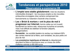Tendances et perspectives 2010
                                             Observatoire e-commerce 09
                 –  L’emploi sera stable globalement, mais les situations
                     individuelles divergent : les nouveaux projets ou les nouvelles
                     embauches envisagées chez certains compensent les
                     licenciements ou l’abandon d’activité chez d’autres.
                 –  Les « Brick & mortars » ont le plus de mal à
                    progresser sur Internet, hormis celles qui ont investit
                    lourdement en techno web, ressources humaines et conseils,
                    mais il est difficile de stabliser la fonction (départs,
                    réorganisation)
                 –  Rentabilité : les sociétés leaders du secteur qui réalisent 80%
                    des ventes internet de la filière, sont rentables, les plus petits ont
                    plus de mal
                 –  Les prestataires logistiques et Internet du département
                    abondent la filière e-commerce avec un niveau de chiffre
                    d’affaires estimés à 400 000 euros

Eric Fourcaud – Observatoire du e-commerce et de la vente en ligne en Ariège          29 Mai 2010
 