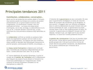 Tendances 2011




 Principales tendances 2011
   Contribution, collaboration, conversation…
   Après une ère de production de contenu dédié à l’intranet,     L’évolution de la gouvernance est plus contrastée. On note
   nous sommes passés à un temps où le contenu est produit        pour la gouvernance stratégique un niveau de maturité
   simultanément par un grand nombre d’acteurs dans               abouti de la plupart des entreprises où les dirigeants, le
   l’organisation. La conversation s’installe, sous une           plus souvent, s’engagent dans une réflexion stratégique
   multitude de formes : au travers du réseau social              dans le cadre du déploiement du projet intranet avec une
   d’entreprise, via le chat, les blogs, la webconference ou la   lecture systémique du sujet. La gouvernance du projet
   voix sur IP. L’intranet devient l’outil de tous, ce que        intranet quant à elle se met progressivement en place. En
   confirment les trois premières tendances déjà identifiées en   revanche, la gouvernance du dispositif intranet une fois
   2010.                                                          déployé, marque le pas. Les règles sont le plus souvent
                                                                  implicites, la culture de l’oralité prédomine encore.
   La collaboration confirme sa montée en puissance dans
   toutes les organisations quelque soit leur taille ou leur      La gestion des connaissances n’est plus en première ligne
   secteur d’appartenance. Les espaces sont plus nombreux,        des priorités. Certes déjà en partie implantée dans les
   mieux outillés et abordent des thématiques transverses en      grands groupes elle n’est pas la priorité en termes de
   priorité (projets, communautés d’intérêts, de pratiques,…).    projet dans les plus petites entreprises. Son déploiement
                                                                  est en partie conditionné par l’évolution de la
                                                                  gouvernance.
   Le réseau social d’entreprise se déploie avec certitude
   dans l’ensemble des entreprises indépendamment de leur
   taille. L’année 2010 était donc bien l’an un du RSE.

   A l’ œuvre également de manière dynamique, la prise en
   compte de la mobilité de l’utilisateur avec le déploiement
   plus fréquent de projets d’accès distant à l’intranet et le
   travail plus systématique sur l’ergonomie pour rendre
   contenus et services facilement utilisables sur les
   smartphones ou tablet PC.

                                                                                                  Résultat de l’enquête 2011 - Page 3
 