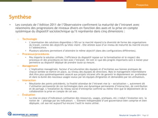 Prospective




Synthèse
•   Les constats de l’édition 2011 de l’Observatoire confirment la maturité de l’intranet avec
    néanmoins des progressions de niveaux divers en fonction des axes et la prise en compte
    systémique du dispositif sociotechnique qu’il représente dans cinq dimensions :

     –   Technologie
           •   L’atomisation des solutions disponibles (>50) sur le marché répond à la diversité de forme des organisations
               du travail, comme des objectifs qu’elles visent . Elle atteste aussi d’un niveau de maturité du marché encore
               à l’adolescence.
           •   Plusieurs solutions permettent d’atteindre le même objectif (dans des configurations différentes).
     –   Processus/procédures
           •   Peu importe la solution utilisée, l’efficience du dispositif repose sur la formalisation et le respect des
               processus et des procédures en lien avec l’intranet. On voit ici que des progrès importants sont à mener pour
               permettre au dispositif déployé de prendre toute sa mesure.
     –   Management
           •   L’implication managériale, facteur d’acculturation des équipes et d’incitation aux bonnes pratiques de
               chacun semble se mettre en place, au niveau des équipes de directions. Mais le management intermédiaire
               doit être plus systématiquement associé aux projets intranet afin de garantir le déploiement en profondeur
               et dans la durée des nouveaux usages voulus par les équipes dirigeantes et demandées par les utilisateurs.
     –   Interaction
           •   Résultante des points précédents, la finalité attendue de l’intranet vise la « socialisation », autrement dit
               l’utilisation permanente de ces technologies dans une dynamique permanente d’interaction, de contribution
               et de partage. L’installation du réseau social d‘entreprise confirme au même titre que le déploiement de la
               collaboration la prise en compte de cet axe.
     –   Évaluation
           •   La mise en place d’indicateurs (utilisation des ressources, usages, pratiques, etc.) induit l’évolution vers la
               notion de « pilotage par les indicateurs ». Elément indispensable d’une gouvernance bien comprise et bien
               déployée, cet axe est aujourd’hui encore l’outil le moins utilisé.



                                                                                                    Résultat de l’enquête 2011 - Page 62
 