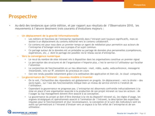 Prospective




Prospective
•   Au-delà des tendances que cette édition, et par rapport aux résultats de l’Observatoire 2010, les
    mouvements à l’œuvre dessinent trois courants d’évolutions majeurs :

     –   Un déplacement de la gravité informationnelle
           •   Les métiers et fonctions de l’entreprise représentés dans l’intranet sont toujours significatifs, mais on
               assiste à un déplacement du contenu éditorial vers le contenu collaboratif.
           •   Ce contenu est pour nous dans un premier temps un agent de médiation pour permettre aux acteurs de
               l’entreprise d’échanger entre eux à propos d’un sujet commun.
           •   Ce partage autour de la données est un préalable au partage de données plus personnelles (compétences,
               expériences, etc..) dont le partage est possible via le réseau social d’entreprise.
     –   Vers la convergence numérique
           •   Le recul du nombre de sites intranet mis à disposition dans les organisations constitue un premier signal
           •   La perception des structures et de l’organisation n’importe plus, c’est le service à l’utilisateur qui focalise
               l’attention
           •   La conjonction de fonctionnalités en un lieu désormais : mail, vidéo, audio, webconference, messagerie
               instantanée, voix sur IP, attestent du processus en cours
           •   Ceci est rendu possible notamment grâce à la webisation des application et bien sûr, le cloud computing
     –   La gouvernance de l’intranet : nouveau modèle à inventer
           •   On le voit, l’échantillon des répondants est globalement en progrès. Un déplacement « vers la droite » des
               socio-types , sur l’axe des fonctionnalités indique bien un niveau de service enrichi à l’endroit de
               l’utilisateur.
           •   Cependant la gouvernance ne progresse pas. L’entreprise est désormais confrontée inéluctablement à la
               mise en place d’une organisation associée à la production de son projet intranet où tous les acteurs : de
               l’usager au top management doivent être associé à sa conception.
           •   La gouvernance du projet se doit d’être étendue à la vie du dispositif intranet où, les règles d’usage, les
               organes stratégiques et opérationnels associé à l’animation de l’intranet, la description des expertises
               requises pour le fonctionnement et leur reconnaissance, la conception et le suivi des indicateurs sont les
               outils qui permettront à l’intranet d’évoluer vers un espace à la fois reflet de l’entreprise et de son
               utilisateur.

                                                                                                     Résultat de l’enquête 2011 - Page 63
 