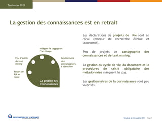 Tendances 2011




 La gestion des connaissances est en retrait

                                                         Les déclarations de projets de KM sont en
                                                         recul (moteur de recherche évolué et
                                                         taxonomie).
                     Intégrer le taggage et
                     l’archivage                         Peu de projets de cartographie                      des
                                                         connaissances et de text mining.
      Peu d’outils                       Gestionnaire
      de text                            des
      mining                             connaissances
                                         à identifier
                                                         La gestion du cycle de vie du document et le
                                                         procédures de saisie obligatoire des
     Projet de                                           métadonnées marquent le pas.
     KM en
     recul
                     La gestion des                      Les gestionnaires de la connaissance sont peu
                     connaissances                       valorisés.




                                                                                    Résultat de l’enquête 2011 - Page 9
 