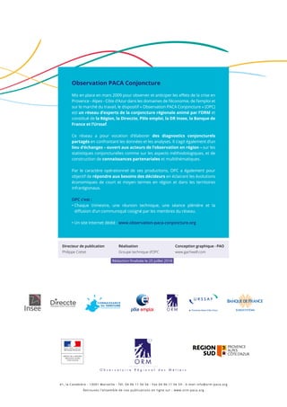 Observation PACA Conjoncture
Mis en place en mars 2009 pour observer et anticiper les effets de la crise en
Provence - Alpes - Côte d’Azur dans les domaines de l’économie, de l’emploi et
sur le marché du travail, le dispositif « Observation PACA Conjoncture » (OPC)
est un réseau d’experts de la conjoncture régionale animé par l’ORM et
constitué de la Région, la Direccte, Pôle emploi, la DR Insee, la Banque de
France et l’Urssaf.
Ce réseau a pour vocation d’élaborer des diagnostics conjoncturels
partagés en confrontant les données et les analyses. Il s’agit également d’un
lieu d’échanges – ouvert aux acteurs de l’observation en région – sur les
statistiques conjoncturelles comme sur les aspects méthodologiques, et de
construction de connaissances partenariales et multithématiques.
Par le caractère opérationnel de ses productions, OPC a également pour
objectif de répondre aux besoins des décideurs en éclairant les évolutions
économiques de court et moyen termes en région et dans les territoires
infrarégionaux.
OPC c’est :
• Chaque trimestre, une réunion technique, une séance plénière et la
diffusion d’un communiqué cosigné par les membres du réseau.
• Un site Internet dédié : www.observation-paca-conjoncture.org
41, la Canebière - 13001 Marseille - Tél. 04 96 11 56 56 - Fax 04 96 11 56 59 - E-mail info@orm-paca.org
Retrouvez l’ensemble de nos publications en ligne sur : www.orm-paca.org
PRÉFET DE LA RÉGION
PROVENCE-ALPES
CÔTE D'AZUR
Directeur de publication
Philippe Cottet
Réalisation
Groupe technique d’OPC
Conception graphique - PAO
www.gachwell.com
Rédaction finalisée le 25 juillet 2018
 