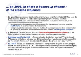 15© Travaux réalisés par le Bipe : Marché du Médicament Remboursable – sept 09
… en 2008, la photo a beaucoup changé :
2/ les classes majeures
En quantité par personne, les résultats varient un peu selon la méthode (DDD ou unité de
prise) mais les 4 études récentes convergent complètement vers 2 constats :
[Cnamts données 2006, Essec santé données 2000 et 2004 (2008 en cours), Le Pen données 2005, et très
récemment DSS du Ministère de la Santé données 2008] :
les classements inter-pays sont très différents selon les classes ce qui montre le caractère
multifactoriel de la consommation de médicaments
dans presque toutes les classes majeures étudiées, le taux de progression de la consommation
en quantité en France est nettement inférieur au taux dans les 4 autres grands européens
« Rattrapage ? » qui n’est pas étonnant, les maladies graves et chroniques sont en
forte hausse – et pour les mêmes raisons - dans tous les pays occidentaux.
Quelques spécificités 2008 : L’Espagne leader de très loin pour les IPP (anti-ulcère),
l’Allemagne et l’Italie de loin pour les IEC et sartans (anti-hypertension), le Royaume-Uni
de très loin en statines (anti-cholestérol) et le double des grands pays pour l’asthme !
La France a aussi ses classes de prédilection : tranquillisants à égalité avec l’Espagne
mais 6 fois plus qu’en ALL et UK…; anti-dépresseurs avec le Royaume-Uni et l’Espagne ;
antibiotiques avec l’Espagne et devant l’Italie mais si on sort des 5 grands européens,
c’est la Grèce, etc…
 
