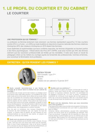1. LE PROFIL DU COURTIER ET DU CABINET
RÉPARTITION
Homme
70%
Femme
30%
LE COURTIER
3
ENTRETIEN : QU’EN PENSENT LES FEMMES ?
LE COURTIER
RAFIKA TEDJINI
TED Conseils - Lyon 7ème
Gérante
39 ans
Création de son cabinet le 12 janvier 2017
UNE PROFESSION QUI SE FÉMINISE ?
La profession se féminise lentement mais sûrement. Les femmes représentent aujourd’hui 1/3 des courtiers
(contre 23% il y a 5 ans) – un chiffre qui reste toutefois en-deçà de la moyenne nationale des femmes créatrices
d’entreprise (40% des créateurs d’entreprise en 2015 étaient des femmes).
Aussi diplômées et expérimentées que leurs confrères masculins, les femmes dirigeantes se heurtent parfois
à des freins psychologiques : l’Observatoire des Pros 2017 d’APRIL avait ainsi montré que 44% des femmes
estiment que leur ascension professionnelle est limitée par les mentalités. Il reste sans doute un travail de
pédagogie à faire sur les métiers du courtage auprès de l’ensemble des professionnels, hommes et femmes,
pour accentuer la féminisation de la profession.
	Quels conseils donneriez-vous à une femme qui
envisage de se lancer dans la création de son cabinet de
courtage ?
La première des choses est de bien évaluer sa stratégie avant
de se lancer dans cette belle aventure. Je conseillerai de ne pas
rester seule et de se faire aider dès le début de leur projet. Dans
mon cas, la Chambre de Commerce et de l’Industrie m’a permis
d’être en relation avec un coach à la création d’entreprise un an
avant la création de mon cabinet. Il faut prévoir des hauts et des
bas mais il faut croire en son projet, persévérer, et garder un haut
niveau d’enthousiasme. Il ne faut pas hésiter à aller à la rencontre
d’apporteurs d’affaires potentiels en participant à des salons
professionnels, des inaugurations ou autres cocktails...
Pour ma part, je compense mon manque d’expérience de
la fonction de chef d’entreprise par une rigueur de tous les
instants, un sérieux dans la gestion de mes dossiers et mon
professionnalisme au service de mes clients, en plaçant ces
derniers au centre de mes intérêts.
	Quels sont vos atouts en tant que femme ?
Je ne suis pas certaine qu’une femme a plus d’atouts. Ce que
je sais, c’est que nous n’en avons pas moins que les hommes.
Alors, à nous d’oser entreprendre, créer et se lancer. D’autant
qu’il y a de plus en plus de réseaux de femmes entrepreneurs, ce
qui permet de créer du lien et forcément du business.
	Quelles sont vos ambitions ?
J’aspire à mettre en place une équipe commerciale de vente à
distance. Après avoir franchi le pas, ma première étape a été
de lancer un business cohérent, récurrent, me permettant de
me dégager à l’horizon de 1 à 2 ans, un revenu. J’ambitionne
maintenant de m’entourer d’une équipe afin de faire passer un
autre cap à ma jeune entreprise. Bien sûr, il me faudra encore
un peu de temps avant de transformer mon ambition en réalité...
	Quels sont les obstacles, freins que vous rencontrez
dans votre quotidien ?
Il faut apprendre à gérer ses priorités entre la gestion d’entreprise,
le développement commercial et le suivi client si prépondérant
dans ce métier.
Certaines tâches administratives peuvent être externalisées
comme une bonne partie de la comptabilité par exemple, mais
il faut se structurer, s’organiser afin de répondre au mieux aux
diverses tâches incontournables que l’on ne maîtrise pas en tant
que salariée. Mais lorsque l’on a la volonté de se lancer, in fine,
ce n’est que du bonheur. Il n’y a pas plus belle aventure que de
créer pour soi !
 