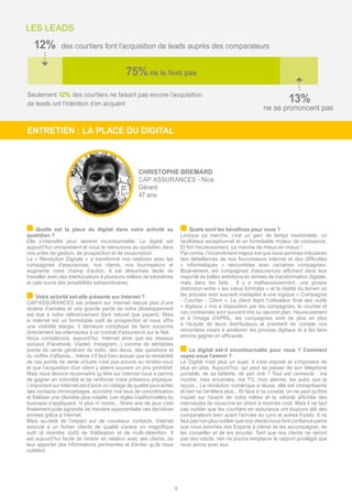 LES LEADS
12%
13%
75%ne le font pas
des courtiers font l’acquisition de leads auprès des comparateurs
ne se prononcent pas
Seulement 12% des courtiers ne faisant pas encore l’acquisition
de leads ont l’intention d’en acquérir
9
	Quelle est la place du digital dans votre activité au
quotidien ?
Elle s’intensifie pour devenir incontournable. Le digital est
aujourd’hui omniprésent et nous le retrouvons au quotidien dans
nos actes de gestion, de prospection et de souscription.
La « Révolution Digitale » a transformé nos relations avec les
compagnies d’assurances, nos clients, nos fournisseurs et
augmente notre champ d’action. Il est désormais facile de
travailler avec des interlocuteurs à plusieurs milliers de kilomètres
et cela ouvre des possibilités extraordinaires.
	Votre activité est-elle présente sur Internet ?
CAP’ASSURANCES est présent sur Internet depuis plus d’une
dizaine d’années et une grande partie de notre développement
est due à notre référencement (tant naturel que payant). Mais
si Internet est un formidable outil de prospection et nous offre
une visibilité élargie, il demeure compliqué de faire souscrire
directement les internautes à un contrat d’assurance sur le Net.
Nous considérons, aujourd’hui, Internet ainsi que les réseaux
sociaux (Facebook, Viadeo, Instagram...) comme de véritables
points de vente générant du trafic, des devis, des questions et
du chiffre d’affaires... même s’il faut bien avouer que la rentabilité
de ces points de vente virtuels n’est pas encore au rendez-vous
et que l’acquisition d’un client y atteint souvent un prix prohibitif.
Mais nous devons reconnaitre qu’être sur Internet nous a permis
de gagner en notoriété et de renforcer notre présence physique.
L’important sur Internet est d’avoir un ciblage de qualité pour éviter
des contacts chronophages, accroitre nos taux de concrétisation
et fidéliser une clientèle plus volatile. Les règles traditionnelles du
business s’appliquent, ni plus ni moins... Notre aire de jeux c’est
finalement juste agrandie de manière exponentielle ces dernières
années grâce à Internet.
Mais au-delà de l’impact sur de nouveaux contacts, Internet
associé à un fichier clients de qualité s’avère un magnifique
outil (à moindre coût) de fidélisation et de multi-détention. Il
est aujourd’hui facile de rentrer en relation avec ses clients, de
leur apporter des informations pertinentes et d’éviter qu’ils nous
oublient.
	Quels sont les bénéfices pour vous ?
Lorsque ça marche, c’est un gain de temps inestimable, un
facilitateur exceptionnel et un formidable moteur de croissance.
Et fort heureusement, ça marche de mieux en mieux !
Par contre, l’inconvénient majeur est que nous sommes tributaires
des défaillances de nos fournisseurs Internet et des difficultés
« informatiques » rencontrées avec certaines compagnies.
Bizarrement, les compagnies d’assurances affichent dans leur
majorité de belles ambitions en termes de transformation digitale,
mais dans les faits… Il y a malheureusement, une grosse
distorsion entre « les vœux formulés » et la réalité du terrain où
les process sont souvent inadaptés à une logique « Compagnie
- Courtier - Client ». Le client étant l’utilisateur final des outils
« digitaux » mis à disposition par les compagnies, le courtier et
ces contraintes sont souvent mis au second plan. Heureusement
et à l’image d’APRIL, les compagnies sont de plus en plus
à l’écoute de leurs distributeurs et prennent en compte nos
remontées visant à améliorer les process digitaux et à les faire
encore gagner en efficacité.
	Le digital est-il incontournable pour vous ? Comment
voyez-vous l’avenir ?
Le Digital n’est plus un sujet, il s’est imposé et s’imposera de
plus en plus. Aujourd’hui, qui peut se passer de son téléphone
portable, de sa tablette, de son ordi ? Tout est connecté : ma
montre, mes enceintes, ma TV, mon alarme, les pubs que je
reçois... La révolution numérique a réussi, elle est omniprésente
et rien ne l’arrêtera plus... Et face à ce constat, on ne peut qu’être
inquiet sur l’avenir de notre métier et la volonté affichée des
internautes de souscrire en direct à moindre coût. Mais il ne faut
pas oublier que les courtiers en assurance ont toujours été des
comparateurs bien avant l’arrivée du Lynx et autres Furets. Il ne
faut pas non plus oublier que nos clients nous font confiance parce
que nous sommes des Experts à même de les accompagner, de
les conseiller et de les écouter. Tant que nos clients ne seront
pas des robots, rien ne pourra remplacer le rapport privilégié que
nous avons avec eux.
ENTRETIEN : LA PLACE DU DIGITAL
CHRISTOPHE BREMARD
CAP ASSURANCES - Nice
Gérant
47 ans
 