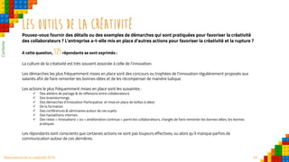 29Observatoire de la créativité 2016
Les outils de la créativité
Pouvez-vous fournir des détails ou des exemples de démarches qui sont pratiquées pour favoriser la créativité
des collaborateurs ? L'entreprise a-t-elle mis en place d'autres actions pour favoriser la créativité et la rupture ?
A cette question, 125répondants se sont exprimés :
La culture de la créativité est très souvent associée à celle de l’innovation.
Les démarches les plus fréquemment mises en place sont des concours ou trophées de l’innovation régulièrement proposés aux
salariés afin de faire remonter les bonnes idées et de les récompenser de manière ludique.
Les actions le plus fréquemment mises en place sont les suivantes :
 Des ateliers de partage & de réflexions entre collaborateurs
 Des brainstormings
 Des démarches d’Innovation Participative et mise en place de boîtes à idées
 De la formation
 Des conférences & séminaires autour de ces sujets
 Des hackathons internes
 Des relais « innovations » ou « amélioration continue » parmi les collaborateurs, chargés de faire remonter les bonnes idées, les bonnes
pratiques
Les répondants sont conscients que certaines actions ne sont pas toujours effectives, ou alors qu’il manque parfois de
communication autour de ces dernières.
Contexte
 