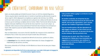 3Observatoire de la créativité 2016
La créativité, carburant du xxi siècle
Selon une étude publiée par le World Economic Forum, en 2015 la créativité figurait au
10eme rang des talents essentiels dans le monde du travail alors qu’elle devrait occuper le
3eme rang d’ici 2020, dépassant la compétence en gestion des hommes. Ces chiffres
confirment notre conviction : la créativité est le carburant de ce début de XXI siècle. Au fur et
à mesure que le numérique se déploie dans le monde, il libère l’homme des tâches les plus
ingrates et les plus répétitives et lui permet de mieux exprimer ce qui lui est unique : sa
créativité. Cette ressource à haut potentiel est fortement discriminante d’une entreprise à
l’autre. Elle s’exprime aussi de manière différenciée en fonction de l’ADN de chaque
organisation.
Avec cet Observatoire, nous avons cherché à identifier les marqueurs de la créativité en
entreprise. Pour ce faire nous avons pris le parti d’isoler deux dimensions :
• L’armure de l’entreprise, composée des éléments de structure, système et culture,
• La dynamique face à la créativité intégrant l’observation du niveau d’engagement
matérialisé par des actions concrètes.
Des scores, présentés en fin d’étude, ont été délivrés sur chacun de ces axes pour chaque
répondant.
Cette première édition agrège la contribution de près
de 350 répondants.
De manière condensée, les entreprises les plus
créatives sont d’abord des structures de moins de 100
salariés, ainsi que des organisations ayant souvent
opté pour des modèles d’organisation innovants.
Face aux transformations, 90% des répondants ont
déjà engagé une réflexion. Un tiers d’entre eux ont
déjà initié des changements. Ils devraient être de plus
en plus nombreux dans les prochains mois.
Continuez pour en savoir plus ! Merci à tous les
répondants et n’hésitez pas à nous transmettre vos
suggestions et commentaires pour améliorer le
questionnement et faire de l’édition 2017 un outil
encore plus efficient.
Bonne lecture
Un glossaire est disponible à la fin de ce document pour vous aider à décrypter le langage de
la transformation digitale interne.
 