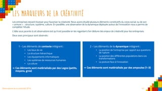 42Observatoire de la créativité 2016
Les marqueurs de la créativité
Les entreprises doivent évoluer pour favoriser la créativité. Nous avons étudié plusieurs éléments constitutifs du corps social, ou de son
« armure » : structure, système, culture. En parallèle, une observation de la dynamique déployée autour de l’innovation nous a permis de
compléter l’étude.
L’idée sous jacente à cet observatoire est qu’il est possible en les regardant d’en déduire des enjeux de créativité pour les entreprises.
Deux axes principaux sont observés :
1 - Les éléments de contexte intègrent :
• Les lieux de vie
• La structure hiérarchique
• Les équipements informatiques
• Les systèmes de ressources humaines
• La culture
↠ Ces éléments sont matérialisés par des Legos (petits,
moyens, gros)
2 - Les éléments de la dynamique intègrent :
• La position de l’entreprise par rapport aux questions
de rupture
• La position des différentes populations dans ces
transformations
• La posture face à l’innovation
↠ Ces éléments sont matérialisés par des ampoules (1-3)
 