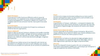 51Observatoire de la créativité 2016
D - I
Digital Workplace
Le principe est d’unifier l’accès aux différents outils et canaux de
communication, non seulement en les rendant accessibles à partir de
n’importe quel appareil (PC, Smartphone, tablette, etc.) à partir d’un
navigateur web et d’une connexion internet, mais à partir d’une seule
page.
E-transformation
Désigne le phénomène de mutation lié à l’impact du numérique et
d'Internet dans les organisations.
Espace collaboratif
Espace en ligne qui permet à plusieurs utilisateurs de travailler ensemble.
Il peut avoir plusieurs finalités : partager des bonnes pratiques, poser des
questions et recevoir des réponses d’un expert, rédiger un livrable à
plusieurs voix, mettre en commun des documents partagés, s’organiser
plus facilement...
Follower
Fait référence aux médias sociaux et aux dispositifs web internes qui
permettent à un utilisateur de suivre un autre utilisateur pour se tenir
informé de son actualité et en particulier de son activité sur la plateforme.
Observatoire e-transformation & intranet 2016 51
Forum
Un forum est un espace de discussion publique (ou au moins ouvert à
plusieurs participants) en ligne. Les discussions y sont archivées ce qui
permet une communication asynchrone.
Gamification
La gamification, en français « ludification », correspond à l’adoption des
mécanismes du jeu dans d’autres domaines, en particulier des sites web,
des situations d'apprentissage, des situations de travail ou des réseaux
sociaux.
Gestion de son réseau de contact
Fonction disponible sur les réseaux sociaux d’entreprise, elle permet à
chaque utilisateur de se mettre en relation avec d’autres utilisateurs de la
plateforme en fonction de critères propres à chacun.
Gouvernance
La gouvernance se fonde sur la nécessité de règles partagées dans le
cadre de l’utilisation d’un dispositif web interne. Elle intègre, outre un
cadre réglementaire spécifique, des règles comportementales.
Info-Com
Au sein d’un dispositif intranet, la partie info-com correspond aux
informations descendantes publiées pour communiquer par l’entreprise. Il
s’agit principalement de contenus informatifs.
 
