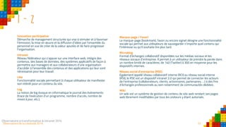 52Observatoire de la créativité 2016
I - Z
Innovation participative
Démarche de management structurée qui vise à stimuler et à favoriser
l’émission, la mise en œuvre et la diffusion d’idées par l’ensemble du
personnel en vue de créer de la valeur ajoutée et de faire progresser
l’organisation.
Intranet
Réseau fédérateur qui s’appuie sur une interface web, intègre des
contenus, des bases de données, des systèmes applicatifs de façon à
permettre aux managers et aux collaborateurs d’une organisation
d’accéder à l’ensemble des contenus et des applications qui leur sont
nécessaires pour leur travail.
Like
Fonctionnalité sociale permettant à chaque utilisateur de manifester
son intérêt pour un contenu du site.
Log
La notion de log évoque en informatique le journal des événements
(trace de l'exécution d'un programme, nombre d’accès, nombre de
mises à jour, etc.).
Observatoire e-transformation & intranet 2016 52
Marque-page / Favori
Le marque-page (bookmark), favori ou encore signet désigne une fonctionnalité
sociale qui permet aux utilisateurs de sauvegarder n’importe quel contenu qui
l’intéresse ou qu’il souhaite lire plus tard.
Microblog
Format d’échanges collaboratif disponibles sur les médias sociaux et les
réseaux sociaux d’entreprise. Il permet à un utilisateur de prendre la parole dans
un nombre limité de caractères, de 140 (Twitter) à 300 en moyenne pour les
dispositifs internes.
Réseau social d’entreprise (RSE)
Egalement appelé réseau collaboratif interne (RCI) ou réseau social interne
(RSI), le RSE est un dispositif intranet 2.0 qui permet de connecter les acteurs
de l’entreprise (collaborateurs, clients, actionnaires, partenaires, …) à des fins
d’échanges professionnels au sein notamment de communautés dédiées.
Wiki
Un wiki est un système de gestion de contenu de site web rendant ses pages
web librement modifiables par tous les visiteurs y étant autorisés.
 