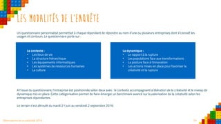 54Observatoire de la créativité 2016
Les modalités de l’enquête
Un questionnaire personnalisé permettait à chaque répondant de répondre au nom d’une ou plusieurs entreprises dont il connaît les
usages et contours. Le questionnaire porte sur :
A l’issue du questionnaire, l’entreprise est positionnée selon deux axes : le contexte accompagnant la libération de la créativité et le niveau de
dynamique mis en place. Cette catégorisation permet de faire émerger un benchmark avancé sur la valorisation de la créativité selon les
entreprises répondantes.
Le terrain s’est déroulé du mardi 21 juin au vendredi 2 septembre 2016.
Le contexte :
• Les lieux de vie
• La structure hiérarchique
• Les équipements informatiques
• Les systèmes de ressources humaines
• La culture
La dynamique :
• Le rapport à la rupture
• Les populations face aux transformations
• La posture face à l’innovation
• Les actions mises en place pour favoriser la
créativité et la rupture
 