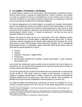 10
2 Le modèle « 4 frontières » de Nielsen
La société Nielsen, présente sur le marché depuis 1984 et spécialiste mondialement reconnu
dans les relevés de prix, a proposé un modèle dénommé « Etude 4 frontières » pour réaliser
une étude qui permette de mesurer la compétitivité prix (et son évolution dans le temps) du
commerce alimentaire sur les produits de grande consommation au Luxembourg et dans les
zones de concurrence frontalière (France, Allemagne, Belgique).
Vu l’étendue géographique de la Grande Région, les enquêtes sur l’évolution transfrontalière
des prix ont pu difficilement se faire sur la totalité du territoire de la Grande Région, et ont dû se
limiter sur les zones limitrophes aux frontières luxembourgeoises pour des raisons de coûts
(entre 30 et 50 km de distance). Cependant il est intéressant de noter qu’à 30 km de la frontière
luxembourgeoise habitent environ 1,5 millions de personnes6
, soit trois fois plus que la
population résidente au Luxembourg.
Nielsen s’est chargé de relever les prix à la consommation (TTC) dans différentes grandes
surfaces alimentaires de la Grande Région à différentes périodes depuis 2007. Le secteur
alimentaire présente l’avantage que les produits offerts disposent dans la plupart des cas de
codes-barres de type EAN (European Article Numbering)7
facilitant ainsi la comparabilité
transfrontalière des prix. La classification utilisée, dénommée OPUS 98 par Nielsen, porte sur
98 familles de produits réparties en 5 rayons8
:
 Epicerie,
 Liquides,
 Droguerie – Parfumerie – Hygiène (DPH),
 Produits frais,
 Non alimentaire (sélection de 10 familles « grande consommation » : piles / ampoules,
bas et collants, etc.).
Les produits frais traditionnels à poids variable comme la boucherie, les fruits et légumes, la
poissonnerie, etc. ainsi que les biens d’équipement de la personne (textile) et de la maison ne
sont pas compris dans l’étendue de l’étude.
Les prix des produits les plus courants ont été relevés dans les supermarchés ou hypermarchés
de plus de 800 m2
. Cette étude n’ayant pas vocation à être exhaustive, un panel de 21
magasins (5 magasins luxembourgeois, 4 belges, 5 français et 7 allemands) représentatif des
enseignes présentes dans les quatre pays a été choisi par Nielsen, après consultation du
Ministère de l’Economie et de la Confédération luxembourgeoise du commerce (clc).
Les règles de collecte sont identiques au Luxembourg, en France et en Belgique. En ce qui
concerne la dernière enquête de fin 2013, les prix ont été relevés physiquement aux heures
6
STATEC. Économie et statistiques : Le commerce transfrontalier du Luxembourg dans la Grande Région. Une
tentative d'évaluation, mars 2007
7
Le code EAN (European Article Numbering) est un code international de numérotation des articles utilisé par le
commerce et l’industrie conformément aux spécifications d’EAN International. Il permet notamment d’identifier toute
entité, objet d’une transaction.
8
Cf. Annexe pour plus de détails sur la classification utilisée par Nielsen.
 