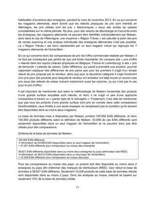 11
habituelles d’ouverture des enseignes, pendant le mois de novembre 2013. En ce qui concerne
les magasins allemands, étant donné que les relevés physiques de prix sont interdits en
Allemagne, les prix utilisés sont les prix « électroniques » issus des sorties de caisses
comptabilisés sur la même période. De plus, pour des raisons de déontologie et d’accords entre
les enseignes, les magasins allemands ne peuvent être identifiés individuellement par Nielsen,
donc dans le cas de l’Allemagne, une moyenne « Région Trèves » est calculée à partir des prix
de ventes scanning et une analyse individuelle des enseignes allemandes n’est pas possible.
La « Région Trèves » est donc représentée par un seul magasin virtuel qui regroupe les 7
magasins allemands de l’échantillon.
En ce qui concerne donc les comparaisons de prix de l’offre commerciale réalisée par Nielsen, il
ne faut par conséquent pas perdre de vue une limite importante. On compare des « prix d’offre
» relevés dans les rayons (relevés physiques en Belgique, France et Luxembourg) à des « prix
de demande » (relevés de caisse). Cette différence, qui paraît à première vue anodine, pourrait
cependant expliquer des différences de prix parce que pour les premiers il s’agit d’un simple
relevé de prix proposé par le vendeur, alors que pour la deuxième catégorie il s’agit forcément
d’un prix pour des produits pour lesquels le vendeur et l’acheteur ont déjà trouvé un accord (ces
prix issus des relevés de caisse incluent notamment aussi les volumes, ce qui n’est pas le cas
pour le prix d’offre).
Il est important de mentionner que selon la méthodologie de Nielsen l’ensemble des produits
d’une grande surface enquêtée sont relevés, et donc il ne s’agit ici pas d’une approche
comparative à travers un « panier type de la ménagère ». Finalement, il est utile de mentionner
que pas tous les produits d’une grande surface sont pris en compte dans cette comparaison
transfrontalière, ceux limités à une seule enseigne ne remplissent pas la condition qu’ils doivent
être disponibles dans au moins deux magasins.
La base de données mise à disposition par Nielsen contient 100.950 EAN différents, et donc
100.950 produits différents selon la définition de Nielsen. 53.699 de ces EAN différents sont
seulement disponibles dans un seul magasin de l’échantillon et ne peuvent donc pas être
utilisés pour des comparaisons.
Schéma de la base de données de Nielsen:
100.950 EAN différents
 élimination de 53.699 EAN (disponibles dans un seul magasin de l’échantillon)
= 47.251 EAN différents pour comparaison au niveau des enseignes
38.821 EAN différents disponibles dans au moins deux enseignes du pays (élimination des MDD)
 élimination de 28.613 EAN (disponibles dans un seul pays de l’échantillon)
= 10.208 EAN différents pour comparaison au niveau des pays
Pour les comparaisons au niveau des pays, un produit doit être disponible au moins dans 2
enseignes du pays afin d’éliminer des marques de distributeurs (MDD). Ceci réduit la base de
données à 38.821 EAN différents. Seulement 10.208 produits de cette base de données réduite
sont disponibles dans au moins 2 pays. Donc les analyses au niveau national se basent sur
seulement 10% de la base de données initiale.
 