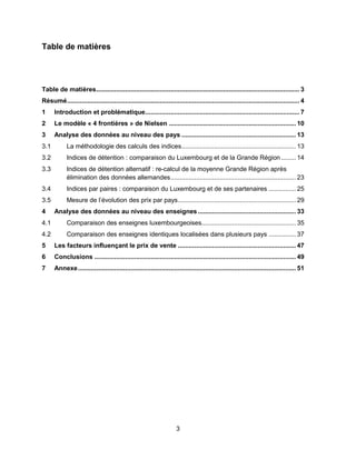 3
Table de matières
Table de matières................................................................................................................ 3
Résumé................................................................................................................................ 4
1 Introduction et problématique..................................................................................... 7
2 Le modèle « 4 frontières » de Nielsen ...................................................................... 10
3 Analyse des données au niveau des pays ............................................................... 13
3.1 La méthodologie des calculs des indices............................................................... 13
3.2 Indices de détention : comparaison du Luxembourg et de la Grande Région ........ 14
3.3 Indices de détention alternatif : re-calcul de la moyenne Grande Région après
élimination des données allemandes..................................................................... 23
3.4 Indices par paires : comparaison du Luxembourg et de ses partenaires ............... 25
3.5 Mesure de l’évolution des prix par pays................................................................. 29
4 Analyse des données au niveau des enseignes...................................................... 33
4.1 Comparaison des enseignes luxembourgeoises.................................................... 35
4.2 Comparaison des enseignes identiques localisées dans plusieurs pays ............... 37
5 Les facteurs influençant le prix de vente ................................................................. 47
6 Conclusions ............................................................................................................... 49
7 Annexe........................................................................................................................ 51
 