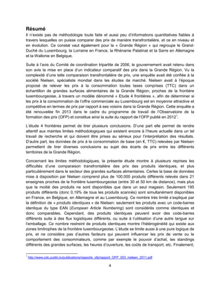 4
Résumé
Il n’existe pas de méthodologie toute faite et aussi peu d’informations quantitatives fiables à
travers lesquelles on puisse comparer des prix de manière transfrontalière, et ce en niveau et
en évolution. Ce constat vaut également pour la « Grande Région » qui regroupe le Grand-
Duché du Luxembourg, la Lorraine en France, la Rhénanie Palatinat et la Sarre en Allemagne
et la Wallonie en Belgique.
Suite à l’avis du Comité de coordination tripartite de 2006, le gouvernement avait retenu dans
son avis la mise en place d’un indicateur comparatif des prix dans la Grande Région. Vu la
complexité d’une telle comparaison transfrontalière de prix, une enquête avait été confiée à la
société Nielsen, spécialiste mondial dans les études de marché. Nielsen avait à l’époque
proposé de relever les prix à la consommation toutes taxes comprises (TTC) dans un
échantillon de grandes surfaces alimentaires de la Grande Région, proches de la frontière
luxembourgeoise, à travers un modèle dénommé « Etude 4 frontières », afin de déterminer si
les prix à la consommation de l’offre commerciale au Luxembourg est en moyenne attractive et
compétitive en termes de prix par rapport à ses voisins dans la Grande Région. Cette enquête a
été renouvelée fin 2013 dans le cadre du programme de travail de l’Observatoire de la
formation des prix (OFP) et constitue ainsi la suite du rapport de l’OFP publié en 20121
.
L’étude 4 frontières permet de tirer plusieurs conclusions. D’une part elle permet de rendre
attentif aux maintes limites méthodologiques qui existent encore à l’heure actuelle dans un tel
travail de recherche et qui doivent être prises au sérieux pour l’interprétation des résultats.
D’autre part, les données de prix à la consommation de base (en €, TTC) relevées par Nielsen
permettent de tirer diverses conclusions au sujet des écarts de prix entre les différents
territoires de la Grande Région.
Concernant les limites méthodologiques, la présente étude montre à plusieurs reprises les
difficultés d’une comparaison transfrontalière des prix des produits identiques, et plus
particulièrement dans le secteur des grandes surfaces alimentaires. Certes la base de données
mise à disposition par Nielsen comprend plus de 100.000 produits différents relevés dans 21
enseignes proches de la frontière luxembourgeoise (entre 30 et 50 km de distance), mais plus
que la moitié des produits ne sont disponibles que dans un seul magasin. Seulement 195
produits différents (donc 0,19% de tous les produits scannés) sont simultanément disponibles
en France, en Belgique, en Allemagne et au Luxembourg. Ce nombre très limité s’explique par
la définition de « produits identiques » de Nielsen: seulement les produits avec un code-barres
identique du type EAN (European Article Numbering) sont considérés comme identiques et
donc comparables. Cependant, des produits identiques peuvent avoir des code-barres
différents suite à des flux logistiques différents, ou suite à l’utilisation d’une autre langue sur
l’emballage. Ce nombre restreint de produits identiques montre l’hétérogénéité qui existe aux
zones limitrophes de la frontière luxembourgeoise. L’étude se limite aussi à une pure logique de
prix, et ne considère pas d’autres facteurs qui peuvent influencer les prix de vente ou le
comportement des consommateurs, comme par exemple le pouvoir d’achat, les standings
différents des grandes surfaces, les heures d’ouverture, les coûts de transport, etc. Finalement,
1
http://www.odc.public.lu/publications/rapports_ofp/rapport_OFP_003_nielsen_2011.pdf
 