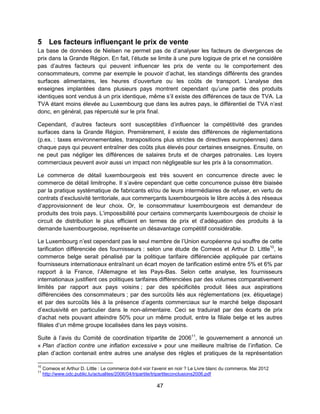 47
5 Les facteurs influençant le prix de vente
La base de données de Nielsen ne permet pas de d’analyser les facteurs de divergences de
prix dans la Grande Région. En fait, l’étude se limite à une pure logique de prix et ne considère
pas d’autres facteurs qui peuvent influencer les prix de vente ou le comportement des
consommateurs, comme par exemple le pouvoir d’achat, les standings différents des grandes
surfaces alimentaires, les heures d’ouverture ou les coûts de transport. L’analyse des
enseignes implantées dans plusieurs pays montrent cependant qu’une partie des produits
identiques sont vendus à un prix identique, même s’il existe des différences de taux de TVA. La
TVA étant moins élevée au Luxembourg que dans les autres pays, le différentiel de TVA n’est
donc, en général, pas répercuté sur le prix final.
Cependant, d’autres facteurs sont susceptibles d’influencer la compétitivité des grandes
surfaces dans la Grande Région. Premièrement, il existe des différences de règlementations
(p.ex. : taxes environnementales, transpositions plus strictes de directives européennes) dans
chaque pays qui peuvent entraîner des coûts plus élevés pour certaines enseignes. Ensuite, on
ne peut pas négliger les différences de salaires bruts et de charges patronales. Les loyers
commerciaux peuvent avoir aussi un impact non négligeable sur les prix à la consommation.
Le commerce de détail luxembourgeois est très souvent en concurrence directe avec le
commerce de détail limitrophe. Il s’avère cependant que cette concurrence puisse être biaisée
par la pratique systématique de fabricants et/ou de leurs intermédiaires de refuser, en vertu de
contrats d’exclusivité territoriale, aux commerçants luxembourgeois le libre accès à des réseaux
d’approvisionnent de leur choix. Or, le consommateur luxembourgeois est demandeur de
produits des trois pays. L’impossibilité pour certains commerçants luxembourgeois de choisir le
circuit de distribution le plus efficient en termes de prix et d’adéquation des produits à la
demande luxembourgeoise, représente un désavantage compétitif considérable.
Le Luxembourg n’est cependant pas le seul membre de l’Union européenne qui souffre de cette
tarification différenciée des fournisseurs : selon une étude de Comeos et Arthur D. Little10
, le
commerce belge serait pénalisé par la politique tarifaire différenciée appliquée par certains
fournisseurs internationaux entraînant un écart moyen de tarification estimé entre 5% et 6% par
rapport à la France, l’Allemagne et les Pays-Bas. Selon cette analyse, les fournisseurs
internationaux justifient ces politiques tarifaires différenciées par des volumes comparativement
limités par rapport aux pays voisins ; par des spécificités produit liées aux aspirations
différenciées des consommateurs ; par des surcoûts liés aux réglementations (ex. étiquetage)
et par des surcoûts liés à la présence d’agents commerciaux sur le marché belge disposant
d’exclusivité en particulier dans le non-alimentaire. Ceci se traduirait par des écarts de prix
d’achat nets pouvant atteindre 50% pour un même produit, entre la filiale belge et les autres
filiales d’un même groupe localisées dans les pays voisins.
Suite à l’avis du Comité de coordination tripartite de 200611
, le gouvernement a annoncé un
« Plan d’action contre une inflation excessive » pour une meilleure maîtrise de l’inflation. Ce
plan d’action contenait entre autres une analyse des règles et pratiques de la représentation
10
Comeos et Arthur D. Little : Le commerce doit-il voir l’avenir en noir ? Le Livre blanc du commerce. Mai 2012
11
http://www.odc.public.lu/actualites/2006/04/tripartite/tripartiteconclusions2006.pdf
 