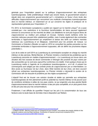 48
générale pour l’importation pesant sur la politique d’approvisionnement des entreprises
luxembourgeoises. Cette problématique n’étant pas encore résolu, le gouvernement actuel a
stipulé dans son programme gouvernemental qu’il « s’emploiera en faveur d’une levée des
difficultés d’approvisionnement que rencontrent une multitude d’entreprises luxembourgeoises
dans le marché intérieur, et notamment en ce qui concerne les règles et pratiques de la
représentation générale pour l’importation »12
.
Fin 2013, la Commission européenne a publié son rapport sur le marché unique13
et a aussi
constaté que « les restrictions à la fourniture transfrontalière de biens peuvent également
entraver la concurrence sur les marchés de détail. Les détaillants ne sont pas toujours libres de
s'approvisionner au meilleur prix pratiqué en Europe. Certains écarts tarifaires entre les
marchés nationaux peuvent être valablement justifiés, mais il existe également des contraintes
territoriales à l'approvisionnement qui empêchent la baisse des tarifs sur certains marchés
nationaux (au Luxembourg et en Belgique), notamment pour les produits de marque. La
Commission a l'intention d'étudier ce sujet en 2014 en consultant les parties prenantes sur les
contraintes territoriales à l'approvisionnement supposées, afin de définir les prochaines étapes
potentielles ».
Lors de la visite en avril 2014 au Luxembourg du commissaire européen en charge du marché
intérieur et des services, Michel Barnier, le Premier ministre a mentionné les problèmes que le
Luxembourg rencontre en matière d’approvisionnement. « Le Luxembourg se trouve dans une
situation des fois cocasse de devoir commander à l’étranger des produits de pays voisins par
des exclusivités qui ne sont plus aujourd’hui conformes à la réalité. C’est quelque chose que le
Luxembourg mettra à l’agenda de la présidence luxembourgeoise », a-t-il dit. A présent les
commerçants sont obligés par des contrats privés de s’approvisionner par un intermédiaire. Le
libre accès au fournisseur de leur choix, dans l’Etat membre de leur choix, est donc souvent
refusé aux entreprises luxembourgeoises. Le Premier ministre a demandé le soutien de la
Commission afin de résoudre le problème par des règles européennes14
.
L’objectif final est de trouver une solution durable et stable qui permette aux entreprises
luxembourgeoises de tirer pleinement profit du potentiel du marché intérieur et de pouvoir jouir
de conditions similaires à celles de nos pays voisins, ce qui engendre une plus grande liberté
d’approvisionnement dans le marché intérieur à des prix plus compétitifs, et un plus grand choix
et des prix plus bas pour les consommateurs.
Finalement, il est difficile de quantifier l’impact sur les prix à la consommation de tous ces
facteurs avec la seule base de données mise à disposition par Nielsen.
12
http://www.gouvernement.lu/3322796/Programme-gouvernemental.pdf
13
COM(2013)0785 : Marché unique pour la croissance et pour l’emploi: une analyse des progrès réalisés et des
obstacles restants entre les États membres. Contribution à l’examen annuel de la croissance 2014.
14
http://www.gouvernement.lu/3651586/14-barnier
 