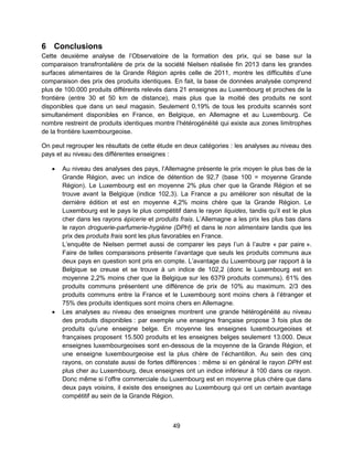49
6 Conclusions
Cette deuxième analyse de l’Observatoire de la formation des prix, qui se base sur la
comparaison transfrontalière de prix de la société Nielsen réalisée fin 2013 dans les grandes
surfaces alimentaires de la Grande Région après celle de 2011, montre les difficultés d’une
comparaison des prix des produits identiques. En fait, la base de données analysée comprend
plus de 100.000 produits différents relevés dans 21 enseignes au Luxembourg et proches de la
frontière (entre 30 et 50 km de distance), mais plus que la moitié des produits ne sont
disponibles que dans un seul magasin. Seulement 0,19% de tous les produits scannés sont
simultanément disponibles en France, en Belgique, en Allemagne et au Luxembourg. Ce
nombre restreint de produits identiques montre l’hétérogénéité qui existe aux zones limitrophes
de la frontière luxembourgeoise.
On peut regrouper les résultats de cette étude en deux catégories : les analyses au niveau des
pays et au niveau des différentes enseignes :
 Au niveau des analyses des pays, l’Allemagne présente le prix moyen le plus bas de la
Grande Région, avec un indice de détention de 92,7 (base 100 = moyenne Grande
Région). Le Luxembourg est en moyenne 2% plus cher que la Grande Région et se
trouve avant la Belgique (indice 102,3). La France a pu améliorer son résultat de la
dernière édition et est en moyenne 4,2% moins chère que la Grande Région. Le
Luxembourg est le pays le plus compétitif dans le rayon liquides, tandis qu’il est le plus
cher dans les rayons épicerie et produits frais. L’Allemagne a les prix les plus bas dans
le rayon droguerie-parfumerie-hygiène (DPH) et dans le non alimentaire tandis que les
prix des produits frais sont les plus favorables en France.
L’enquête de Nielsen permet aussi de comparer les pays l’un à l’autre « par paire ».
Faire de telles comparaisons présente l’avantage que seuls les produits communs aux
deux pays en question sont pris en compte. L’avantage du Luxembourg par rapport à la
Belgique se creuse et se trouve à un indice de 102,2 (donc le Luxembourg est en
moyenne 2,2% moins cher que la Belgique sur les 6379 produits communs). 61% des
produits communs présentent une différence de prix de 10% au maximum. 2/3 des
produits communs entre la France et le Luxembourg sont moins chers à l’étranger et
75% des produits identiques sont moins chers en Allemagne.
 Les analyses au niveau des enseignes montrent une grande hétérogénéité au niveau
des produits disponibles : par exemple une enseigne française propose 3 fois plus de
produits qu’une enseigne belge. En moyenne les enseignes luxembourgeoises et
françaises proposent 15.500 produits et les enseignes belges seulement 13.000. Deux
enseignes luxembourgeoises sont en-dessous de la moyenne de la Grande Région, et
une enseigne luxembourgeoise est la plus chère de l’échantillon. Au sein des cinq
rayons, on constate aussi de fortes différences : même si en général le rayon DPH est
plus cher au Luxembourg, deux enseignes ont un indice inférieur à 100 dans ce rayon.
Donc même si l’offre commerciale du Luxembourg est en moyenne plus chère que dans
deux pays voisins, il existe des enseignes au Luxembourg qui ont un certain avantage
compétitif au sein de la Grande Région.
 