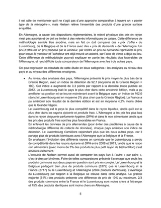 5
il est utile de mentionner qu’il ne s’agit pas d’une approche comparative à travers un « panier
type de la ménagère », mais Nielsen relève l’ensemble des produits d’une grande surface
enquêtée.
En Allemagne, à cause des dispositions réglementaires, le relevé physique des prix en rayon
n’est pas autorisé et on doit se limiter à des relevés informatiques de caisse. Cette différence de
méthodologie semble être anodine, mais en fait on doit comparer des « prix d’offre » du
Luxembourg, de la Belgique et de la France avec des « prix de demande » de l’Allemagne. Un
prix d’offre est un prix proposé par le vendeur, par contre un prix de demande représente le prix
pour lequel le vendeur et l’acheteur ont déjà trouvé un accord, car l’acte de vente a déjà eu lieu.
Cette différence de méthodologie pourrait expliquer en partie les résultats plus favorables de
l’Allemagne, et rend difficile toute comparaison de l’Allemagne avec les trois autres pays.
On peut regrouper les résultats de cette étude en deux catégories : les analyses au niveau des
pays et au niveau des différentes enseignes.
 Au niveau des analyses des pays, l’Allemagne présente le prix moyen le plus bas de la
Grande Région, avec un indice de détention de 92,7 (moyenne de la Grande Région =
100). Cet indice a augmenté de 0,3 points par rapport à la dernière étude publiée en
2012. Le Luxembourg était le pays le plus cher dans cette ancienne édition, mais a pu
améliorer sa position et se trouve maintenant avant la Belgique avec un indice de 102,0
(donc le Luxembourg est en moyenne 2% plus cher que la Grande Région). La France a
pu améliorer son résultat de la dernière édition et est en moyenne 4,2% moins chère
que la Grande Région.
Le Luxembourg est le pays le plus compétitif dans le rayon liquides, tandis qu’il est le
plus cher dans les rayons épicerie et produits frais. L’Allemagne a les prix les plus bas
dans le rayon droguerie-parfumerie-hygiène (DPH) et dans le non alimentaire tandis que
les prix des produits frais sont les plus favorables en France.
En enlevant les données de prix allemandes (pour éviter des problèmes à cause de la
méthodologie différente de collecte de données), chaque pays améliore son indice de
détention. Le Luxembourg s’améliore cependant plus que les deux autres pays, car il
partage plus de produits identiques avec l’Allemagne que la Belgique et la France.
En analysant l’évolution des différents rayons on constate que le Luxembourg a perdu
de compétitivité dans les rayons épicerie et DPH entre 2008 et 2013, tandis que le rayon
non alimentaire (avec moins de 3% des produits le plus petit rayon de l’échantillon) s’est
amélioré nettement.
L’enquête de Nielsen permet aussi de comparer les pays l’un à l’autre « par paire »,
c’est-à-dire par binômes. Faire de telles comparaisons présente l’avantage que seuls les
produits communs aux deux pays en question sont pris en compte. Le Luxembourg et la
Belgique partagent bien plus de produits communs (6379) que le Luxembourg et la
France (2717) ou le Luxembourg et l’Allemagne (2604 produits identiques). L’avantage
du Luxembourg par rapport à la Belgique se creuse dans cette analyse. La grande
majorité (61%) des produits présente une différence de prix de 10% au maximum. 2/3
des produits communs entre la France et le Luxembourg sont moins chers à l’étranger
et 75% des produits identiques sont moins chers en Allemagne.
 