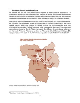 7
1 Introduction et problématique
La stabilité des prix est une préoccupation majeure de toute politique économique. Le
Luxembourg, en tant que petit pays très ouvert, membre de la zone euro, importe l’essentiel des
biens à la consommation et reste ainsi tributaire des prix à l’importation ainsi que des politiques
monétaires, budgétaires et structurelles de l’Union européenne qui ont un impact sur l’inflation.
Une mesure pour une meilleure maîtrise de l’inflation, et notamment de l’inflation sous-jacente,
est de fournir des indications fiables et comparables sur l’évolution des prix au sein de la
Grande Région selon une optique de pouvoir d’achat, de compétitivité-prix ainsi que
d’attractivité commerciale. L’objectif recherché est la transparence des prix et l’information des
agents économiques. La Grande Région regroupe le Grand-Duché du Luxembourg, la Lorraine
en France, la Rhénanie Palatinat et la Sarre en Allemagne et la Wallonie en Belgique. Elle
occupe une superficie totale de 65.401 km² et sa population compte 11,4 millions d’habitants2
.
Source : Statistiques Grande Région : Statistiques en bref 2013
2
Statistiques Grande Région : Statistiques en bref 2013
 