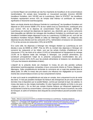 8
La Grande Région est concrétisée par des flux importants de travailleurs et de consommateurs
transfrontaliers. On compte dans l’ensemble un mouvement journalier d’environ 200.000
travailleurs frontaliers, dont 140.000 vers le Luxembourg. Selon le STATEC3
, les travailleurs
frontaliers représentent environ 42% de l’emploi total intérieur et contribuent de manière
significative à l’économie luxembourgeoise.
Selon une étude récente de la Banque Centrale du Luxembourg4
, les travailleurs frontaliers ont
dépensé en 2010 environ 9300€ (17% de leur salaire brut) au Grand-Duché, contribuant ainsi
pour environ 10% de la dépense de consommation finale des ménages (DCFM) au
Luxembourg (en excluant les dépenses de logement, eau, électricité, gaz et autres carburants
dans lesquelles par définition les ménages des travailleurs frontaliers ne contribuent pas). Les
travailleurs frontaliers belges dépensent le plus au Luxembourg (10.000€ par an), suivi par les
travailleurs frontaliers français (9900€) et celles de l’Allemagne (7600€). Les catégories des
dépenses les plus élevées sont les carburants (21%), l’alimentation et boissons non alcoolisées
(11%) et les services de restauration (10%) de la DCFM.
D’un autre côté, les dépenses à l’étranger des ménages résidant au Luxembourg se sont
élevées à plus de 6000€ en 20095
. Près de 30% du montant des dépenses à l’étranger ont
concerné les restaurants et les hôtels, suivi par les achats d’articles d’habillement et de
chaussures (17%), les loisirs et la culture (13,4%) et l’ameublement et l’équipement du ménage
(12,9% de la dépense totale des ménages à l’étranger). Les produits alimentaires, qui
constituent principalement l’objet de la présente comparaison transfrontalière des prix,
concernent environ 6,6% (5,4% pour les produits alimentaires et boissons non alcoolisées et
1,2% pour les boissons alcoolisées et tabac).
L’objectif de la présente étude est d’analyser le niveau de prix des grandes surfaces
alimentaires luxembourgeoises comparées à leurs concurrents directs en France, Belgique et
Allemagne. Cette compétitivité-prix territoriale du commerce est un sujet très sensible dans le
débat public. En effet, le niveau des prix exerce une influence non négligeable sur le pouvoir
d’achat des consommateurs et donc sur leur comportement d’achat.
A noter qu’ici seule la compétitivité-prix est prise en compte, donc uniquement le prix de vente
des biens. Il n’est pas possible d’analyser les facteurs des divergences de prix avec la base de
données mise à disposition par la société Nielsen, comme par exemple le loyer, les salaires, le
niveau des taxes ou des marges éventuelles. En plus l’approche adoptée se limite à une pure
« logique de prix ». On ne tient pas compte d’autres facteurs qui influencent également le
comportement d’achat du consommateur, comme par exemple les heures d’ouverture, les coûts
de transport, le cadre et l’ambiance dans lesquels les consommateurs peuvent procéder à leurs
achats.
3
Statec : Note de conjoncture N°2/2013: La situation économique au Luxembourg – Evolution récente et
perspectives: http://www.statistiques.public.lu/catalogue-publications/note-conjoncture/2013/PDF-NDC-02-13.pdf
4
Mathä, T.Y., A. Porpiglia, et M. Ziegelmeyer (2014) : Cross-border commuting and consuming: an empirical
investigation. BCL Working Paper 89: http://www.bcl.lu/fr/publications/cahiers_etudes/89/BCLWP089.pdf
5
STATEC : Bulletin N° 6/2011: Enquête permanente sur le budget des ménages:
http://www.statistiques.public.lu/fr/publications/series/bulletin-statec/2011/06-11-EBM/index.html
 