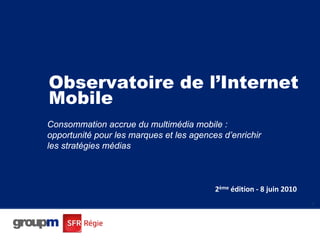 Observatoire de l’Internet
Mobile
Consommation accrue du multimédia mobile :
opportunité pour les marques et les agences d’enrichir
les stratégies médias



                                          2ème édition ‐ 8 juin 2010
                                                                       1
 