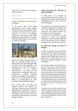 Observatoire de l'islam 
simplement pas de travail sociologique 
mené sur ces cas. » 
Céline Lussato 
L’Islam: 40 ans après sa reconnaissance 
en Belgique 
Le 19 juillet 1974, l’État belge 
reconnaissait l’Islam comme religion 
officielle. En 40 ans, la visibilité de l’Islam 
a fortement évolué dans notre société. 
Existe-t-il un Islam de Belgique 
aujourd’hui? Quel visage revêt cette 
religion dans notre pays? C’est le sujet de 
l’émission Transversales, sur La Première, 
ce samedi 13 décembre. 
Quand l’État belge reconnaît l’Islam en 
1974, les autorités brillent par leur 
ignorance du sujet. Cela transparaît même 
au travers des textes législatifs. Une 
proposition de loi de 1971 évoque la 
reconnaissance de la « religion 
mahométane », « un terme que l’on 
retrouve dans la littérature des siècles 
précédents », explique Monique 
Reynaert, sociologue et islamologue. Le 
projet de loi de 1971 aborde en même 
temps la reconnaissance du culte 
islamique et de la philosophie laïque. 
Trois ans plus tard, seul l’Islam sera 
pourtant reconnu. Une rapidité qui 
s’explique notamment par les relations 
diplomatiques entretenues entre la 
Belgique et l’Arabie Saoudite. En 1967, le 
roi Baudouin avait remis les clés de la 
mosquée du Cinquantenaire au roi Fayçal 
d’Arabie Saoudite. 
11 
Quelle intervention de l’État pour un 
Islam de Belgique? 
Si l’État confie à la mosquée du 
Cinquantenaire la gestion du culte, il ne 
fait pas pour autant en sorte d’aider au 
développement d’un Islam d’ici, d’un 
Islam de Belgique. 
Très rapidement, des cours de religion se 
mettront en place dans les écoles, mais 
rien n’est organisé pour former les 
professeurs de religion islamique qui 
viennent souvent de l’étranger. 
Le timing est très différent en ce qui 
concerne le reste des fonctions 
religieuses. Il faudra attendre 2006, soit 
près de 30 ans pour que les imams de 
mosquées reconnues touchent un salaire. 
Les différents courants de l’Islam en 
Belgique 
La Foire musulmane de Bruxelles attire 
chaque année des milliers de musulmans. 
Des femmes non-voilées aux femmes 
portant le voile intégral, des hommes à la 
barbe plus ou moins longue, on y a un 
aperçu des multiples facettes de l’Islam 
en Belgique. 
Un Islam plus visible aujourd’hui qu’il y a 
40 ans. Pour Nour, certaines choses 
devraient malgré tout encore évoluer : 
« On nous fait croire que les choses vont 
mieux aujourd’hui, qu’on peut organiser 
la Foire musulmane, qu’on peut porter ce 
qu’on veut comme vêtements, mais j’ai 
l’impression que c’est un leurre. En fait, ce 
qui nous permet de vivre, c’est de trouver 
un emploi sans être stigmatisées en raison 
du port du voile. Et on est loin du 
compte. » 
Les discours qui circulent sont tout aussi 
multiples que les modes vestimentaires 
mais la définition première de l’Islam 
reste la même, quel que soit le profil des 
musulmans interviewés: « L’Islam, c’est la 
paix, avant tout. » 
 