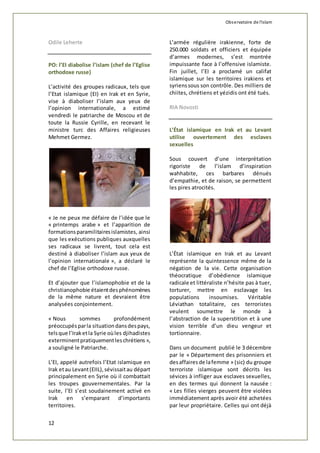Observatoire de l'islam 
Odile Leherte 
PO: l’EI diabolise l’islam (chef de l’Eglise 
orthodoxe russe) 
L’activité des groupes radicaux, tels que 
l’Etat islamique (EI) en Irak et en Syrie, 
vise à diaboliser l’islam aux yeux de 
l’opinion internationale, a estimé 
vendredi le patriarche de Moscou et de 
toute la Russie Cyrille, en recevant le 
ministre turc des Affaires religieuses 
Mehmet Germez. 
« Je ne peux me défaire de l’idée que le 
« printemps arabe » et l’apparition de 
formations paramilitaires islamistes, ainsi 
que les exécutions publiques auxquelles 
ses radicaux se livrent, tout cela est 
destiné à diaboliser l’islam aux yeux de 
l’opinion internationale », a déclaré le 
chef de l’Eglise orthodoxe russe. 
Et d’ajouter que l’islamophobie et de la 
christianophobie étaient des phénomènes 
de la même nature et devraient être 
analysées conjointement. 
« Nous sommes profondément 
préoccupés par la situation dans des pays, 
tels que l’Irak et la Syrie où les djihadistes 
exterminent pratiquement les chrétiens », 
a souligné le Patriarche. 
L’EI, appelé autrefois l’Etat islamique en 
Irak et au Levant (EIIL), sévissait au départ 
principalement en Syrie où il combattait 
les troupes gouvernementales. Par la 
suite, l’EI s’est soudainement activé en 
Irak en s’emparant d’importants 
territoires. 
12 
L’armée régulière irakienne, forte de 
250.000 soldats et officiers et équipée 
d’armes modernes, s’est montrée 
impuissante face à l’offensive islamiste. 
Fin juillet, l’EI a proclamé un califat 
islamique sur les territoires irakiens et 
syriens sous son contrôle. Des milliers de 
chiites, chrétiens et yézidis ont été tués. 
RIA Novosti 
L’État islamique en Irak et au Levant 
utilise ouvertement des esclaves 
sexuelles 
Sous couvert d’une interprétation 
rigoriste de l’islam d’inspiration 
wahhabite, ces barbares dénués 
d’empathie, et de raison, se permettent 
les pires atrocités. 
L’État islamique en Irak et au Levant 
représente la quintessence même de la 
négation de la vie. Cette organisation 
théocratique d’obédience islamique 
radicale et littéraliste n’hésite pas à tuer, 
torturer, mettre en esclavage les 
populations insoumises. Véritable 
Léviathan totalitaire, ces terroristes 
veulent soumettre le monde à 
l’abstraction de la superstition et à une 
vision terrible d’un dieu vengeur et 
tortionnaire. 
Dans un document publié le 3 décembre 
par le « Département des prisonniers et 
des affaires de la femme » (sic) du groupe 
terroriste islamique sont décrits les 
sévices à infliger aux esclaves sexuelles, 
en des termes qui donnent la nausée : 
« Les filles vierges peuvent être violées 
immédiatement après avoir été achetées 
par leur propriétaire. Celles qui ont déjà 
 