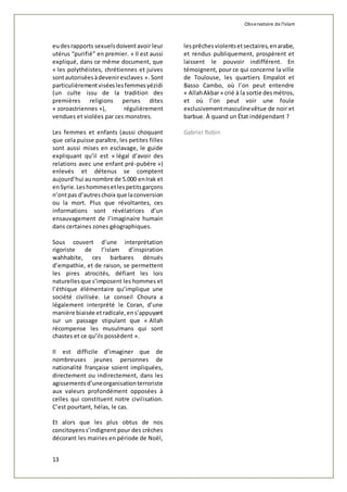 Observatoire de l'islam 
eu des rapports sexuels doivent avoir leur 
utérus “purifié” en premier. » Il est aussi 
expliqué, dans ce même document, que 
« les polythéistes, chrétiennes et juives 
sont autorisées à devenir esclaves ». Sont 
particulièrement visées les femmes yézidi 
(un culte issu de la tradition des 
premières religions perses dites 
« zoroastriennes »), régulièrement 
vendues et violées par ces monstres. 
Les femmes et enfants (aussi choquant 
que cela puisse paraître, les petites filles 
sont aussi mises en esclavage, le guide 
expliquant qu’il est « légal d’avoir des 
relations avec une enfant pré-pubère ») 
enlevés et détenus se comptent 
aujourd’hui au nombre de 5.000 en Irak et 
en Syrie. Les hommes et les petits garçons 
n’ont pas d’autres choix que la conversion 
ou la mort. Plus que révoltantes, ces 
informations sont révélatrices d’un 
ensauvagement de l’imaginaire humain 
dans certaines zones géographiques. 
Sous couvert d’une interprétation 
rigoriste de l’islam d’inspiration 
wahhabite, ces barbares dénués 
d’empathie, et de raison, se permettent 
les pires atrocités, défiant les lois 
naturelles que s’imposent les hommes et 
l’éthique élémentaire qu’implique une 
société civilisée. Le conseil Choura a 
légalement interprété le Coran, d’une 
manière biaisée et radicale, en s’appuyant 
sur un passage stipulant que « Allah 
récompense les musulmans qui sont 
chastes et ce qu’ils possèdent ». 
Il est difficile d’imaginer que de 
nombreuses jeunes personnes de 
nationalité française soient impliquées, 
directement ou indirectement, dans les 
agissements d’une organisation terroriste 
aux valeurs profondément opposées à 
celles qui constituent notre civilisation. 
C’est pourtant, hélas, le cas. 
Et alors que les plus obtus de nos 
concitoyens s’indignent pour des crèches 
décorant les mairies en période de Noël, 
13 
les prêches violents et sectaires, en arabe, 
et rendus publiquement, prospèrent et 
laissent le pouvoir indifférent. En 
témoignent, pour ce qui concerne la ville 
de Toulouse, les quartiers Empalot et 
Basso Cambo, où l’on peut entendre 
« Allah Akbar » crié à la sortie des métros, 
et où l’on peut voir une foule 
exclusivement masculine vêtue de noir et 
barbue. À quand un État indépendant ? 
Gabriel Robin 
 