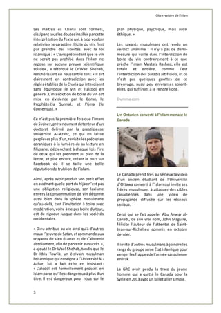 Observatoire de l'islam 
Les maîtres ès Charia sont formels, 
dissipant tous les doutes instillés par cette 
interprétation du Texte qui, à trop vouloir 
relativiser le caractère illicite du vin, finit 
par prendre des libertés avec la loi 
islamique : « L’avis prétendant que le vin 
ne serait pas prohibé dans l’Islam ne 
repose sur aucune preuve scientifique 
solide« , a rétorqué le Dr Wael Shehab, 
renchérissant en haussant le ton : « Il est 
clairement en contradiction avec les 
règles établies de la Charia qui interdisent 
sans équivoque le vin et l’alcool en 
général. L’interdiction de boire du vin est 
mise en évidence par le Coran, le 
Prophète (la Sunna), et l’Ijma (le 
Consensus). » 
Ce n’est pas la première fois que l’imam 
de Sydney, prétendument détenteur d’un 
doctorat délivré par la prestigieuse 
Université Al-Azahr, ce qui en laisse 
perplexes plus d’un, revisite les préceptes 
coraniques à la lumière de sa lecture en 
filigrane, déclenchant à chaque fois l’ire 
de ceux qui les prennent au pied de la 
lettre, et pire encore, créant le buzz sur 
Facebook où il se taille une belle 
réputation de trublion de l’islam. 
Ainsi, après avoir produit son petit effet 
en assénant que le port du hijab n’est pas 
une obligation religieuse, son laxisme 
envers la consommation de vin détonne 
aussi bien dans la sphère musulmane 
qu’au-delà, tant l’invitation à boire avec 
modération, voire à ne pas boire du tout, 
est de rigueur jusque dans les sociétés 
occidentales. 
« Dieu attribue au vin ainsi qu’à d’autres 
maux l’oeuvre de Satan, et commande aux 
croyants de s’en écarter et de s’abstenir 
absolument, afin de parvenir au succès », 
a ajouté le Dr Wael Shehab, tandis que le 
Dr Idris Tawfik, un écrivain musulman 
britannique qui enseigne à l’Université Al- 
Azhar, lui a fait écho en insistant : 
« L’alcool est formellement proscrit en 
islam parce qu’il est dangereux à plus d’un 
titre. Il est dangereux pour nous sur le 
3 
plan physique, psychique, mais aussi 
éthique. » 
Les savants musulmans ont rendu un 
verdict unanime : il n’y a pas de demi - 
mesure qui vaille dans l’interdiction de 
boire du vin contrairement à ce que 
prêche l’imam Mostafa Rashed, elle est 
totale et entière, comme l’est 
l’interdiction des paradis artificiels, et ce 
n’est pas quelques gouttes de ce 
breuvage, aussi peu enivrantes soient-elles, 
qui suffiront à le rendre licite. 
Oumma.com 
Un Ontarien converti à l’Islam menace le 
Canada 
Le Canada prend très au sérieux la vidéo 
d’un ancien étudiant de l’Université 
d’Ottawa converti à l’islam qui invite ses 
frères musulmans à attaquer des cibles 
canadiennes dans une vidéo de 
propagande diffusée sur les réseaux 
sociaux. 
Celui qui se fait appeler Abu Anwar al - 
Canadi, de son vrai nom, John Maguire, 
félicite l’auteur de l’attentat de Saint- 
Jean-sur-Richelieu commis en octobre 
dernier. 
Il invite d’autres musulmans à joindre les 
rangs du groupe armé État islamique pour 
venger les frappes de l’armée canadienne 
en Irak. 
La GRC avait perdu la trace du jeune 
homme qui a quitté le Canada pour la 
Syrie en 2013 avec un billet aller simple. 
 