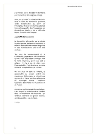 Observatoire de l'islam 
population, craint de céder le territoire 
aux immigrés et à leurs progénitures. 
Ainsi, un groupe d’extrême droite connu 
sous le nom de “Européens patriotes 
contre l’islamisation du pays” est 
l’instigateur de plusieurs manifestations à 
travers le pays afin de s’insurger de ces 
demandeurs d’asile et de se défendre 
contre “l’islamisation du pays”. 
Angela Merkel condamne 
La chancelière allemande, par la voix de 
sa porte-parole, a vivement condamné la 
montée irrésistible de la haine religieuse 
et des manifestations anti-islam. Elle 
déclare : 
“Au nom du gouvernement et la 
Chancelière, je peux dire très clairement 
qu’il n’y a pas de place en Allemagne pour 
la haine religieuse, quelle que soit la 
religion ! Il n’y a pas de place pour 
l’islamophobie, l’antisémitisme ou toute 
forme de xénophobie ou de racisme” 
Un peu plus tôt dans la semaine, le 
responsable du conseil central des 
musulmans d’Allemagne a exhorté aux 
acteurs de la classe politique allemande 
de s’insurger contre l’ascension 
fulgurante de la haine des musulmans et 
de l’Islam. 
Alimentée par la propagande médiatique, 
il est de plus en plus difficile de contenir 
cette islamophobie décomplexée qui 
continue à se faire une grande place au 
sein des sociétés occidentales. 
Katibîn 
6 
 