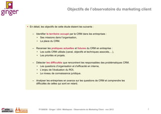 Objectifs de l’observatoire du marketing client

 En détail, les objectifs de cette étude étaient les suivants :
– Identifier le territoire occupé par le CRM dans les entreprises :
• Ses missions dans l’organisation,
• La place du CRM.
– Recenser les pratiques actuelles et futures du CRM en entreprise :
• Les outils CRM utilisés (canal, objectifs et techniques associés,…),
• Les priorités et projets.

– Détecter les difficultés que rencontrent les responsables des problématiques CRM.
• Les questions d’organisation et d’efficacité en interne,
• L’enjeu de l’évaluation du ROI,
• Le niveau de connaissance juridique.
– Analyser les entreprises en avance sur les questions de CRM et comprendre les
difficultés de celles qui sont en retard.

P1305039 - Ginger / UDA / Médiapost - Observatoire du Marketing Client - nov 2013

2

 
